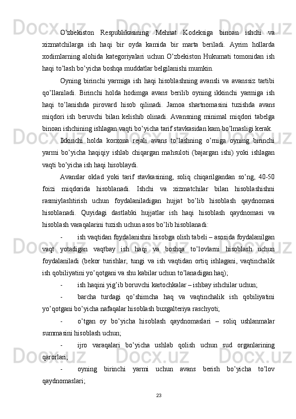 O’zbekiston   Respublikasining   Mehnat   Kodeksiga   binoan   ishchi   va
xizmatchilarga   ish   haqi   bir   oyda   kamida   bir   marta   beriladi.   Ayrim   hollarda
xodimlarning   alohida   kategoriyalari   uchun   O’zbekiston   Hukumati   tomonidan   ish
haqi to’lash bo’yicha boshqa muddatlar belgilanishi mumkin.
Oyning   birinchi   yarmiga   ish   haqi   hisoblashning   avansli   va   avanssiz   tartibi
qo’llaniladi.   Birinchi   holda   hodimga   avans   berilib   oyning   ikkinchi   yarmiga   ish
haqi   to’lanishda   pirovard   hisob   qilinadi.   Jamoa   shartnomasini   tuzishda   avans
miqdori   ish   beruvchi   bilan   kelishib   olinadi.   Avansning   minimal   miqdori   tabelga
binoan ishchining ishlagan vaqti bo’yicha tarif stavkasidan kam bo’lmasligi kerak.
Ikkinchi   holda   korxona   rejali   avans   to’lashning   o’rniga   oyning   birinchi
yarmi   bo’yicha   haqiqiy   ishlab   chiqargan   mahsuloti   (bajargan   ishi)   yoki   ishlagan
vaqti bo’yicha ish haqi hisoblaydi.
Avanslar   oklad   yoki   tarif   stavkasining,   soliq   chiqarilgandan   so’ng,   40-50
foizi   miqdorida   hisoblanadi.   Ishchi   va   xizmatchilar   bilan   hisoblashishni
rasmiylashtirish   uchun   foydalaniladigan   hujjat   bo’lib   hisoblash   qaydnomasi
hisoblanadi.   Quyidagi   dastlabki   hujjatlar   ish   haqi   hisoblash   qaydnomasi   va
hisoblash varaqalarini tuzish uchun asos bo’lib hisoblanadi:
- ish vaqtidan foydalanishni hisobga olish tabeli – asosida foydalanilgan
vaqt   yotadigan   vaqtbay   ish   haqi   va   boshqa   to’lovlarni   hisoblash   uchun
foydalaniladi   (bekor   turishlar,   tungi   va   ish   vaqtidan   ortiq   ishlagani,   vaqtinchalik
ish qobiliyatini yo’qotgani va shu kabilar uchun to’lanadigan haq);
- ish haqini yig’ib boruvchi kartochkalar – ishbay ishchilar uchun;
- barcha   turdagi   qo’shimcha   haq   va   vaqtinchalik   ish   qobiliyatini
yo’qotgani bo’yicha nafaqalar hisoblash buxgalteriya raschyoti;
- o’tgan   oy   bo’yicha   hisoblash   qaydnomaslari   –   soliq   ushlanmalar
summasini hisoblash uchun;
- ijro   varaqalari   bo’yicha   ushlab   qolish   uchun   sud   organlarining
qarorlari;
- oyning   birinchi   yarmi   uchun   avans   berish   bo’yicha   to’lov
qaydnomaslari;
23 