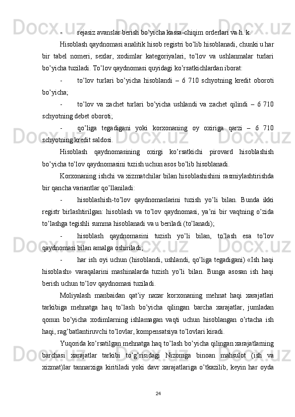 - rejasiz avanslar berish bo’yicha kassa-chiqim orderlari va h. k.
Hisoblash qaydnomasi analitik hisob registri bo’lib hisoblanadi, chunki u har
bir   tabel   nomeri,   sexlar,   xodimlar   kategoriyalari,   to’lov   va   ushlanmalar   turlari
bo’yicha tuziladi.  Т o’lov qaydnomasi quyidagi ko’rsatkichlardan iborat:
- to’lov   turlari   bo’yicha   hisoblandi   –   6   710   schyotning   kredit   oboroti
bo’yicha;
- to’lov   va   zachet   turlari   bo’yicha   ushlandi   va   zachet   qilindi   –   6   710
schyotning debet oboroti;
- qo’liga   tegadigani   yoki   korxonaning   oy   oxiriga   qarzi   –   6   710
schyotning kredit saldosi.
Hisoblash   qaydnomasining   oxirgi   ko’rsatkichi   pirovard   hisoblashish
bo’yicha to’lov qaydnomasini tuzish uchun asos bo’lib hisoblanadi.
Korxonaning ishchi va xizmatchilar bilan hisoblashishini rasmiylashtirishda
bir qancha variantlar qo’llaniladi:
- hisoblashish-to’lov   qaydnomaslarini   tuzish   yo’li   bilan.   Bunda   ikki
registr   birlashtirilgan:   hisoblash   va   to’lov   qaydnomasi,   ya’ni   bir   vaqtning   o’zida
to’lashga tegishli summa hisoblanadi va u beriladi (to’lanadi);
- hisoblash   qaydnomasini   tuzish   yo’li   bilan,   to’lash   esa   to’lov
qaydnomasi bilan amalga oshiriladi;
- har ish oyi uchun (hisoblandi, ushlandi, qo’liga tegadigani) «Ish haqi
hisoblash»   varaqalarini   mashinalarda   tuzish   yo’li   bilan.   Bunga   asosan   ish   haqi
berish uchun to’lov qaydnomasi tuziladi.
Moliyalash   manbaidan   qat’iy   nazar   korxonaning   mehnat   haqi   xarajatlari
tarkibiga   mehnatga   haq   to’lash   bo’yicha   qilingan   barcha   xarajatlar,   jumladan
qonun   bo’yicha   xodimlarning   ishlamagan   vaqti   uchun   hisoblangan   o’rtacha   ish
haqi, rag’batlantiruvchi to’lovlar, kompensatsiya to’lovlari kiradi.
Yuqorida ko’rsatilgan mehnatga haq to’lash bo’yicha qilingan xarajatlarning
barchasi   xarajatlar   tarkibi   to’g’risidagi   Nizomga   binoan   mahsulot   (ish   va
xizmat)lar   tannarxiga   kiritiladi   yoki   davr   xarajatlariga   o’tkazilib,   keyin   har   oyda
24