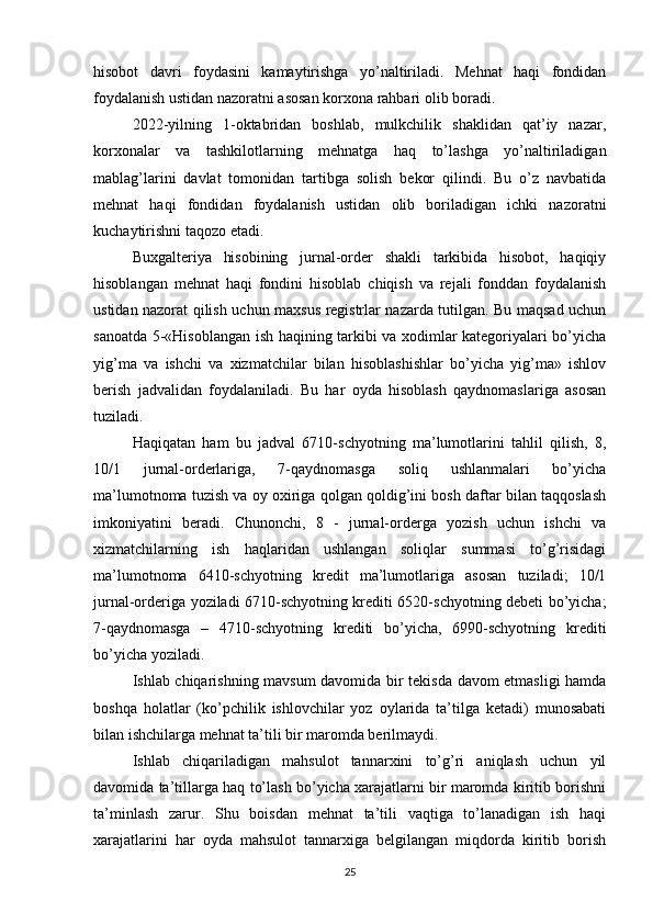 hisobot   davri   foydasini   kamaytirishga   yo’naltiriladi.   Mehnat   haqi   fondidan
foydalanish ustidan nazoratni asosan korxona rahbari olib boradi.
2022-yilning   1-oktabridan   boshlab,   mulkchilik   shaklidan   qat’iy   nazar,
korxonalar   va   tashkilotlarning   mehnatga   haq   to’lashga   yo’naltiriladigan
mablag’larini   davlat   tomonidan   tartibga   solish   bekor   qilindi.   Bu   o’z   navbatida
mehnat   haqi   fondidan   foydalanish   ustidan   olib   boriladigan   ichki   nazoratni
kuchaytirishni taqozo etadi.
Buxgalteriya   hisobining   jurnal-order   shakli   tarkibida   hisobot,   haqiqiy
hisoblangan   mehnat   haqi   fondini   hisoblab   chiqish   va   rejali   fonddan   foydalanish
ustidan nazorat qilish uchun maxsus registrlar nazarda tutilgan. Bu maqsad uchun
sanoatda 5-«Hisoblangan ish haqining tarkibi va xodimlar kategoriyalari bo’yicha
yig’ma   va   ishchi   va   xizmatchilar   bilan   hisoblashishlar   bo’yicha   yig’ma»   ishlov
berish   jadvalidan   foydalaniladi.   Bu   har   oyda   hisoblash   qaydnomaslariga   asosan
tuziladi. 
Haqiqatan   ham   bu   jadval   6710-schyotning   ma’lumotlarini   tahlil   qilish,   8,
10/1   jurnal-orderlariga,   7-qaydnomasga   soliq   ushlanmalari   bo’yicha
ma’lumotnoma tuzish va oy oxiriga qolgan qoldig’ini bosh daftar bilan taqqoslash
imkoniyatini   beradi.   Chunonchi,   8   -   jurnal-orderga   yozish   uchun   ishchi   va
xizmatchilarning   ish   haqlaridan   ushlangan   soliqlar   summasi   to’g’risidagi
ma’lumotnoma   6410-schyotning   kredit   ma’lumotlariga   asosan   tuziladi;   10/1
jurnal-orderiga yoziladi 6710-schyotning krediti 6520-schyotning debeti bo’yicha;
7-qaydnomasga   –   4710-schyotning   krediti   bo’yicha,   6990-schyotning   krediti
bo’yicha yoziladi.
Ishlab chiqarishning mavsum davomida bir tekisda davom etmasligi hamda
boshqa   holatlar   (ko’pchilik   ishlovchilar   yoz   oylarida   ta’tilga   ketadi)   munosabati
bilan ishchilarga mehnat ta’tili bir maromda berilmaydi.
Ishlab   chiqariladigan   mahsulot   tannarxini   to’g’ri   aniqlash   uchun   yil
davomida ta’tillarga haq to’lash bo’yicha xarajatlarni bir maromda kiritib borishni
ta’minlash   zarur.   Shu   boisdan   mehnat   ta’tili   vaqtiga   to’lanadigan   ish   haqi
xarajatlarini   har   oyda   mahsulot   tannarxiga   belgilangan   miqdorda   kiritib   borish
25 