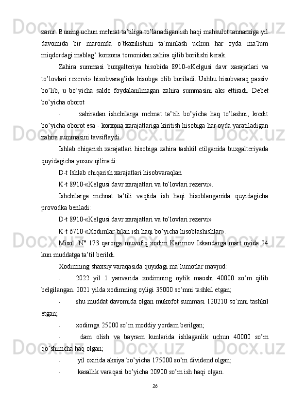 zarur. Buning uchun mehnat ta’tiliga to’lanadigan ish haqi mahsulot tannarxiga yil
davomida   bir   maromda   o’tkazilishini   ta’minlash   uchun   har   oyda   ma’lum
miqdordagi mablag’ korxona tomonidan zahira qilib borilishi kerak.
Zahira   summasi   buxgalteriya   hisobida   8910-«Kelgusi   davr   xarajatlari   va
to’lovlari   rezervi»   hisobvarag’ida   hisobga   olib   boriladi.   Ushbu   hisobvaraq   passiv
bo’lib,   u   bo’yicha   saldo   foydalanilmagan   zahira   summasini   aks   ettiradi.   Debet
bo’yicha oborot
-   zahiradan   ishchilarga   mehnat   ta’tili   bo’yicha   haq   to’lashni,   kredit
bo’yicha oborot esa - korxona xarajatlariga kiritish hisobiga har oyda yaratiladigan
zahira summasini tavsiflaydi.
Ishlab chiqarish xarajatlari hisobiga zahira tashkil etilganida buxgalteriyada
quyidagicha yozuv qilinadi:
D-t Ishlab chiqarish xarajatlari hisobvaraqlari
K-t 8910-«Kelgusi davr xarajatlari va to’lovlari rezervi».
Ishchilarga   mehnat   ta’tili   vaqtida   ish   haqi   hisoblanganida   quyidagicha
provodka beriladi:
D-t 8910-«Kelgusi davr xarajatlari va to’lovlari rezervi»
K-t 6710-«Xodimlar bilan ish haqi bo’yicha hisoblashishlar».
Misol.   N°   173   qarorga   muvofiq   xodim   Karimov   Iskandarga   mart   oyida   24
kun muddatga ta’til berildi.
Xodimning shaxsiy varaqasida quyidagi ma’lumotlar mavjud:
- 2022   yil   1   yanvarida   xodimning   oylik   maoshi   40000   so’m   qilib
belgilangan. 2021 yilda xodimning oyligi 35000 so’mni tashkil etgan;
- shu muddat davomida olgan mukofot summasi 120210 so’mni tashkil
etgan;
- xodimga 25000 so’m moddiy yordam berilgan;
-   dam   olish   va   bayram   kunlarida   ishlaganlik   uchun   40000   so’m
qo’shimcha haq olgan;
-  yil oxirida aksiya bo’yicha 175000 so’m dividend olgan;
-  kasallik varaqasi bo’yicha 20900 so’m ish haqi olgan.
26 