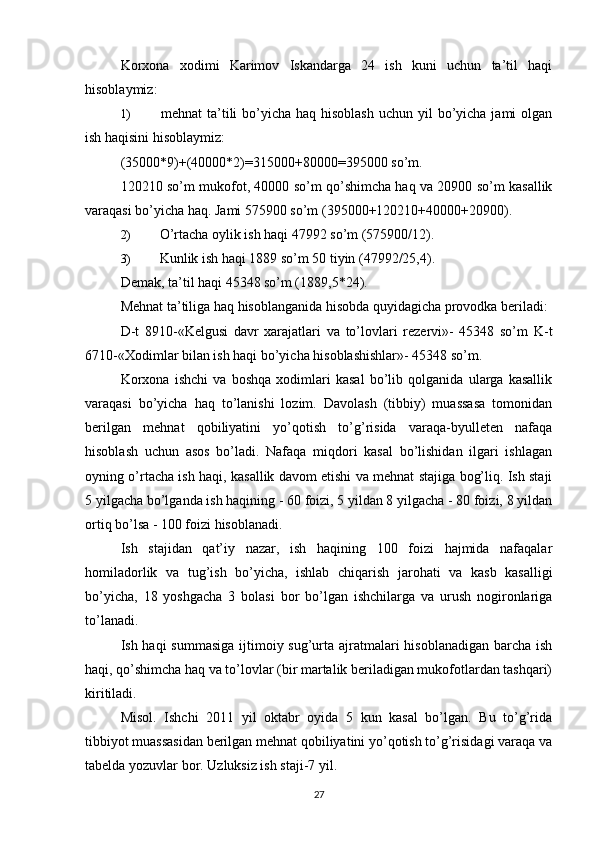 Korxona   xodimi   Karimov   Iskandarga   24   ish   kuni   uchun   ta’til   haqi
hisoblaymiz:
1)   mehnat  ta’tili  bo’yicha haq hisoblash  uchun yil  bo’yicha jami  olgan
ish haqisini hisoblaymiz:
(35000*9)+(40000*2)=315000+80000=395000 so’m.
120210 so’m mukofot, 40000 so’m qo’shimcha haq va 20900 so’m kasallik
varaqasi bo’yicha haq.  Jami 575900 so’m (395000+120210+40000+20900).
2)  O’rtacha oylik ish haqi 47992 so’m (575900/12).
3)  Kunlik ish haqi 1889 so’m 50 tiyin (47992/25,4).
Demak, ta’til haqi 45348 so’m (1889,5*24).
Mehnat ta’tiliga haq hisoblanganida hisobda quyidagicha provodka beriladi:
D-t   8910-«Kelgusi   davr   xarajatlari   va   to’lovlari   rezervi»-   45348   so’m   K-t
6710-«Xodimlar bilan ish haqi bo’yicha hisoblashishlar»- 45348 so’m.
Korxona   ishchi   va   boshqa   xodimlari   kasal   bo’lib   qolganida   ularga   kasallik
varaqasi   bo’yicha   haq   to’lanishi   lozim.   Davolash   (tibbiy)   muassasa   tomonidan
berilgan   mehnat   qobiliyatini   yo’qotish   to’g’risida   varaqa-byulleten   nafaqa
hisoblash   uchun   asos   bo’ladi.   Nafaqa   miqdori   kasal   bo’lishidan   ilgari   ishlagan
oyning o’rtacha ish haqi, kasallik davom etishi va mehnat stajiga bog’liq. Ish staji
5 yilgacha bo’lganda ish haqining - 60 foizi, 5 yildan 8 yilgacha - 80 foizi, 8 yildan
ortiq bo’lsa - 100 foizi hisoblanadi.
Ish   stajidan   qat’iy   nazar,   ish   haqining   100   foizi   hajmida   nafaqalar
homiladorlik   va   tug’ish   bo’yicha,   ishlab   chiqarish   jarohati   va   kasb   kasalligi
bo’yicha,   18   yoshgacha   3   bolasi   bor   bo’lgan   ishchilarga   va   urush   nogironlariga
to’lanadi.
Ish haqi  summasiga  ijtimoiy sug’urta ajratmalari  hisoblanadigan barcha ish
haqi, qo’shimcha haq va to’lovlar (bir martalik beriladigan mukofotlardan tashqari)
kiritiladi.
Misol.   Ishchi   2011   yil   oktabr   oyida   5   kun   kasal   bo’lgan.   Bu   to’g’rida
tibbiyot muassasidan berilgan mehnat qobiliyatini yo’qotish to’g’risidagi varaqa va
tabelda yozuvlar bor. Uzluksiz ish staji-7 yil.
27 