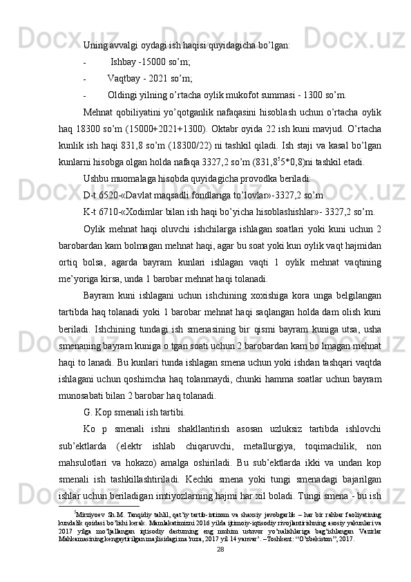 Uning avvalgi oydagi ish haqisi quyidagicha bo’lgan:
-   Ishbay -15000 so’m;
- Vaqtbay - 2021 so’m;
- Oldingi yilning o’rtacha oylik mukofot summasi - 1300 so’m.
Mehnat  qobiliyatini yo’qotganlik nafaqasini  hisoblash  uchun o’rtacha oylik
haq 18300 so’m (15000+2021+1300). Oktabr oyida 22 ish kuni mavjud. O’rtacha
kunlik ish haqi 831,8 so’m (18300/22) ni tashkil qiladi. Ish staji va kasal bo’lgan
kunlarni hisobga olgan holda nafaqa 3327,2 so’m (831,8 5
5*0,8)ni tashkil etadi.
Ushbu muomalaga hisobda quyidagicha provodka beriladi:
D-t 6520-«Davlat maqsadli fondlariga to’lovlar»-3327,2 so’m
K-t 6710-«Xodimlar bilan ish haqi bo’yicha hisoblashishlar»- 3327,2 so’m.
Oylik   mehnat   haqi   oluvchi   ishchilarga   ishlagan   soatlari   yoki   kuni   uchun   2
barobardan kam bolmagan mehnat haqi, agar bu soat yoki kun oylik vaqt hajmidan
ortiq   bolsa,   agarda   bayram   kunlari   ishlagan   vaqti   1   oylik   mehnat   vaqtining
me’yoriga kirsa, unda 1 barobar mehnat haqi tolanadi.
Bayram   kuni   ishlagani   uchun   ishchining   xoxishiga   kora   unga   belgilangan
tartibda haq tolanadi yoki 1 barobar mehnat haqi saqlangan holda dam olish kuni
beriladi.   Ishchining   tundagi   ish   smenasining   bir   qismi   bayram   kuniga   utsa,   usha
smenaning bayram kuniga o tgan soati uchun 2 barobardan kam bo lmagan mehnat
haqi to lanadi. Bu kunlari tunda ishlagan smena uchun yoki ishdan tashqari vaqtda
ishlagani uchun qoshimcha haq tolanmaydi, chunki hamma soatlar uchun bayram
munosabati bilan 2 barobar haq tolanadi.
G. Kop smenali ish tartibi.
Ko   p   smenali   ishni   shakllantirish   asosan   uzluksiz   tartibda   ishlovchi
sub’ektlarda   (elektr   ishlab   chiqaruvchi,   metallurgiya,   toqimachilik,   non
mahsulotlari   va   hokazo)   amalga   oshiriladi.   Bu   sub’ektlarda   ikki   va   undan   kop
smenali   ish   tashkillashtiriladi.   Kechki   smena   yoki   tungi   smenadagi   bajarilgan
ishlar uchun beriladigan imtiyozlarning hajmi har xil boladi. Tungi smena - bu ish
5
Mirziyoev   Sh . M .   Tanqidiy   tahlil ,   qat ’ iy   tartib - intizom   va   shaxsiy   javobgarlik   –   har   bir   rahbar   faoliyatining
kundalik   qoidasi   bo ’ lishi   kerak .  Mamlakatimizni  2016  yilda   ijtimoiy - iqtisodiy   rivojlantirishning   asosiy   yakunlari   va
2017   yilga   mo ’ ljallangan   iqtisodiy   dasturning   eng   muhim   ustuvor   yo ’ nalishlariga   bag ’ ishlangan   Vazirlar
Mahkamasining   kengaytirilgan   majlisidagi   ma ’ ruza , 2017  yil  14  yanvar ’. – Toshkent : “ O ’ zbekiston ”, 2017.
28 