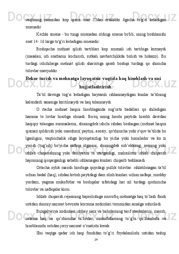 vaqtining   yarmidan   kop   qismi   soat   22dan   ertalabki   6gacha   to'g’ri   keladigan
smenadir.
Kechki smena - bu tungi smenadan oldingi smena bo'lib, uning boshlanishi
soat 14- 16 larga to'g’ri keladigan smenadir.
Boshqacha   mehnat   qilish   tartiblari   kop   smenali   ish   tartibiga   kirmaydi
(masalan,   ish   soatlarini   kochirish,   sutkali   navbatchilikda   bolish   va   hokazo).   Bu
turdagi   ishchilarga   mehnat   qilish   sharoitiga   qarab   boshqa   turdagi   qo   shimcha
tolovlar mavjuddir
Bekor turish va mehnatga layoqatsiz vaqtida haq hisoblash va uni
hujjatlashtirish.
Ta’til   davriga   tog’ri   keladigan   bayramli   ishlanmaydigan   kunlar   ta’tilning
kalendarli sanasiga kiritilmaydi va haq tolanmaydi.
O   rtacha   mehnat   haqini   hisoblaganda   sug’urta   badallari   qo   shiladigan
hamma   to   lovlar   hisobga   olinadi.   Biroq   uning   hisobi   paytida   hisobli   davrdan
haqiqiy tolangan summalarini, shuningdek ishchi ishdan boshagan (mehnat haqini
qisman qoldirish yoki maoshsiz( paytini, asosiy, qo'shimcha yoki o'quv ta’tilida bo
lganligini,   vaqtinchalik   ishga   layoqatsizligi   bo   yicha   yoki   homilador   va   ko   zi
yorish   (tug’ish)   bo'yicha   nafaqa   olganini,   shuningdek   sub’ektning,   sexning   yoki
ishlab   chiqarishning   yoki   faoliyatini   to   xtatganligi,   mahsulotni   ishlab   chiqarish
hajmining qisqarganligi sababli ishlamagan kunlari chiqarib tashlanadi.
Ortacha   oylik   maosh   hisobiga   quyidagi   pullik   tolovlar:   ishlatilmagan   ta’til
uchun badal (haq), ishdan ketish paytidagi dam olish kunlari uchun nafaqa, moddiy
yordam,   yagona   mukofotlar   va   boshqalar   sifatidagi   har   xil   turdagi   qoshimcha
tolovlar va nafaqalar kirm
Ishlab chiqarish rejasining bajarilishiga muvofiq mehnatga haq to’lash fondi
ustidan doimiy nazorat bevosita korxona xodimlari tomonidan amalga oshiriladi.
Buxgalteriya xodimlari ishbay narx va baholarning tarif stavkalarini, maosh,
ustama   haq   va   qo’shimcha   to’lovlar,   mukofotlarning   to’g’ri   qo’llanilishi   va
hisoblanishi ustidan joriy nazorat o’rnatishi kerak.
Shu   vaqtga   qadar   ish   haqi   fondidan   to’g’ri   foydalanilishi   ustidan   tashqi
29 