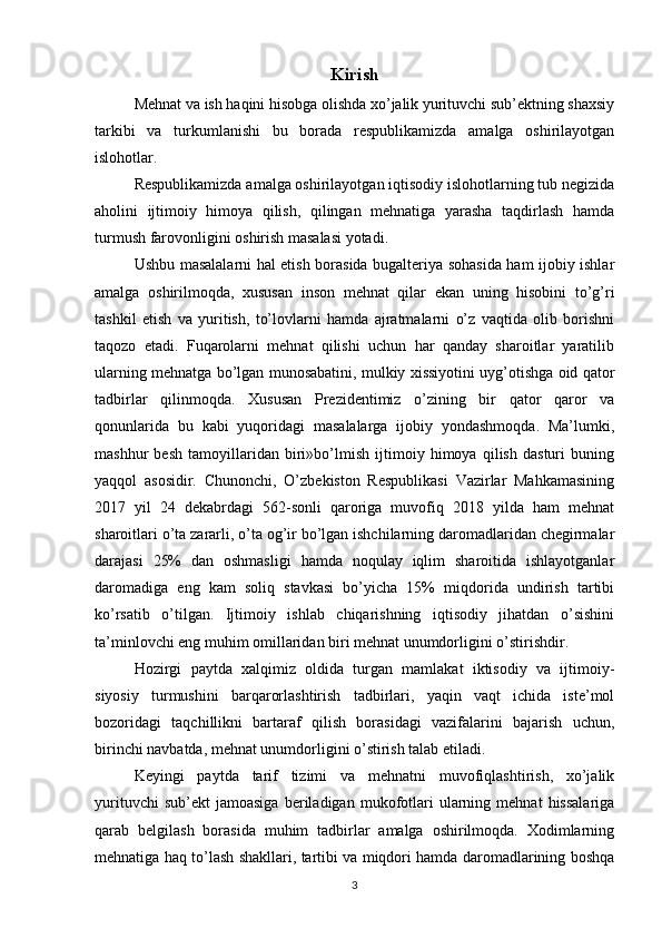 Kirish
Mehnat va ish haqini hisobga olishda xo’jalik yurituvchi sub’ektning shaxsiy
tarkibi   va   turkumlanishi   bu   borada   respublikamizda   amalga   oshirilayotgan
islohotlar.
Respublikamizda amalga oshirilayotgan iqtisodiy islohotlarning tub negizida
aholini   ijtimoiy   himoya   qilish,   qilingan   mehnatiga   yarasha   taqdirlash   hamda
turmush farovonligini oshirish masalasi yotadi.
Ushbu masalalarni hal etish borasida bugalteriya sohasida ham ijobiy ishlar
amalga   oshirilmoqda,   xususan   inson   mehnat   qilar   ekan   uning   hisobini   to’g’ri
tashkil   etish   va   yuritish,   to’lovlarni   hamda   ajratmalarni   o’z   vaqtida   olib   borishni
taqozo   etadi.   Fuqarolarni   mehnat   qilishi   uchun   har   qanday   sharoitlar   yaratilib
ularning mehnatga bo’lgan munosabatini, mulkiy xissiyotini uyg’otishga oid qator
tadbirlar   qilinmoqda.   Xususan   Prezidentimiz   o’zining   bir   qator   qaror   va
qonunlarida   bu   kabi   yuqoridagi   masalalarga   ijobiy   yondashmoqda.   Ma’lumki,
mashhur   besh   tamoyillaridan   biri»bo’lmish   ijtimoiy   himoya   qilish   dasturi   buning
yaqqol   asosidir.   Chunonchi,   O’zbekiston   Respublikasi   Vazirlar   Mahkamasining
2017   yil   24   dekabrdagi   562-sonli   qaroriga   muvofiq   2018   yilda   ham   mehnat
sharoitlari o’ta zararli, o’ta og’ir bo’lgan ishchilarning daromadlaridan chegirmalar
darajasi   25%   dan   oshmasligi   hamda   noqulay   iqlim   sharoitida   ishlayotganlar
daromadiga   eng   kam   soliq   stavkasi   bo’yicha   15%   miqdorida   undirish   tartibi
ko’rsatib   o’tilgan.   Ijtimoiy   ishlab   chiqarishning   iqtisodiy   jihatdan   o’sishini
ta’minlovchi eng muhim omillaridan biri mehnat unumdorligini o’stirishdir.
Hozirgi   paytda   xalqimiz   oldida   turgan   mamlakat   iktisodiy   va   ijtimoiy-
siyosiy   turmushini   barqarorlashtirish   tadbirlari,   yaqin   vaqt   ichida   iste’mol
bozoridagi   taqchillikni   bartaraf   qilish   borasidagi   vazifalarini   bajarish   uchun,
birinchi navbatda, mehnat unumdorligini o’stirish talab etiladi.
Keyingi   paytda   tarif   tizimi   va   mehnatni   muvofiqlashtirish,   xo’jalik
yurituvchi   sub’ekt   jamoasiga   beriladigan   mukofotlari   ularning   mehnat   hissalariga
qarab   belgilash   borasida   muhim   tadbirlar   amalga   oshirilmoqda.   Xodimlarning
mehnatiga haq to’lash shakllari, tartibi va miqdori hamda daromadlarining boshqa
3 