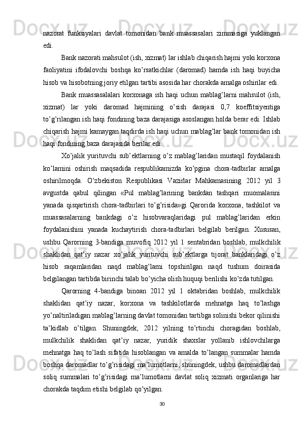 nazorat   funksiyalari   davlat   tomonidan   bank   muassasalari   zimmasiga   yuklangan
edi.
Bank nazorati mahsulot (ish, xizmat) lar ishlab chiqarish hajmi yoki korxona
faoliyatini   ifodalovchi   boshqa   ko’rsatkichlar   (daromad)   hamda   ish   haqi   buyicha
hisob va hisobotning joriy etilgan tartibi asosida har chorakda amalga oshirilar edi.
Bank  muassasalalari   korxonaga ish  haqi   uchun  mablag’larni  mahsulot  (ish,
xizmat)   lar   yoki   daromad   hajmining   o’sish   darajasi   0,7   koeffitsiyentiga
to’g’rilangan ish haqi fondining baza darajasiga asoslangan holda berar edi. Ishlab
chiqarish hajmi kamaygan taqdirda ish haqi uchun mablag’lar bank tomonidan ish
haqi fondining baza darajasida berilar edi.
Xo’jalik   yurituvchi   sub’ektlarning   o’z   mablag’laridan   mustaqil   foydalanish
ko’lamini   oshirish   maqsadida   respublikamizda   ko’pgina   chora-tadbirlar   amalga
oshirilmoqda.   O’zbekiston   Respublikasi   Vazirlar   Mahkamasining   2012   yil   3
avgustda   qabul   qilingan   «Pul   mablag’larining   bankdan   tashqari   muomalasini
yanada   qisqartirish   chora-tadbirlari   to’g’risida»gi   Qarorida   korxona,   tashkilot   va
muassasalarning   bankdagi   o’z   hisobvaraqlaridagi   pul   mablag’laridan   erkin
foydalanishini   yanada   kuchaytirish   chora-tadbirlari   belgilab   berilgan.   Xususan,
ushbu   Qarorning   3-bandiga   muvofiq   2012   yil   1   sentabridan   boshlab,   mulkchilik
shaklidan   qat’iy   nazar   xo’jalik   yurituvchi   sub’ektlarga   tijorat   banklaridagi   o’z
hisob   raqamlaridan   naqd   mablag’larni   topshirilgan   naqd   tushum   doirasida
belgilangan tartibda birinchi talab bo’yicha olish huquqi berilishi ko’zda tutilgan.
Qarorning   4-bandiga   binoan   2012   yil   1   oktabridan   boshlab,   mulkchilik
shaklidan   qat’iy   nazar,   korxona   va   tashkilotlarda   mehnatga   haq   to’lashga
yo’naltiriladigan mablag’larning davlat tomonidan tartibga solinishi bekor qilinishi
ta’kidlab   o’tilgan.   Shuningdek,   2012   yilning   to’rtinchi   choragidan   boshlab,
mulkchilik   shaklidan   qat’iy   nazar,   yuridik   shaxslar   yollanib   ishlovchilarga
mehnatga   haq   to’lash   sifatida   hisoblangan   va   amalda   to’langan   summalar   hamda
boshqa daromadlar to’g’risidagi ma’lumotlarni, shuningdek, ushbu daromadlardan
soliq   summalari   to’g’risidagi   ma’lumotlarni   davlat   soliq   xizmati   organlariga   har
chorakda taqdim etishi belgilab qo’yilgan.
30 