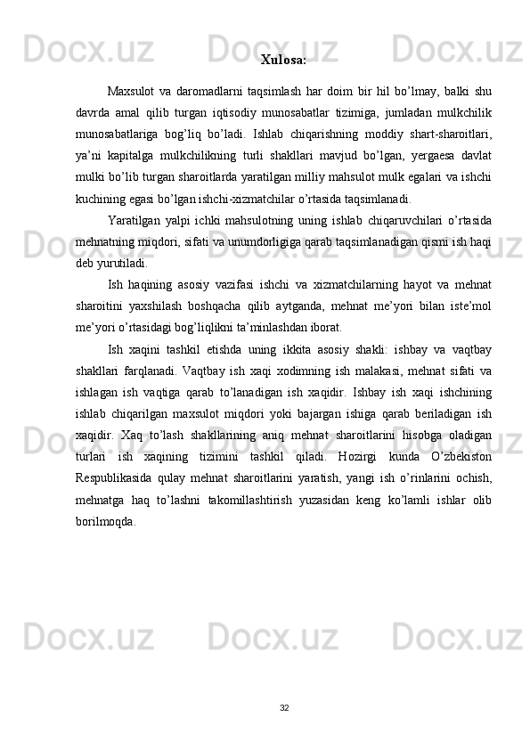 Xulosa:
Maxsulot   va   daromadlarni   taqsimlash   har   doim   bir   hil   bo’lmay,   balki   shu
davrda   amal   qilib   turgan   iqtisodiy   munosabatlar   tizimiga,   jumladan   mulkchilik
munosabatlariga   bog’liq   bo’ladi.   Ishlab   chiqarishning   moddiy   shart-sharoitlari,
ya’ni   kapitalga   mulkchilikning   turli   shakllari   mavjud   bo’lgan,   yergaesa   davlat
mulki bo’lib turgan sharoitlarda yaratilgan milliy mahsulot mulk egalari va ishchi
kuchining egasi bo’lgan ishchi-xizmatchilar o’rtasida taqsimlanadi.
Yaratilgan   yalpi   ichki   mahsulotning   uning   ishlab   chiqaruvchilari   o’rtasida
mehnatning miqdori, sifati va unumdorligiga qarab taqsimlanadigan qismi ish haqi
deb yurutiladi.
Ish   haqining   asosiy   vazifasi   ishchi   va   xizmatchilarning   hayot   va   mehnat
sharoitini   yaxshilash   boshqacha   qilib   aytganda,   mehnat   me’yori   bilan   iste’mol
me’yori o’rtasidagi bog’liqlikni ta’minlashdan iborat.
Ish   xaqini   tashkil   etishda   uning   ikkita   asosiy   shakli:   ishbay   va   vaqtbay
shakllari   farqlanadi.   Vaqtbay   ish   xaqi   xodimning   ish   malakasi,   mehnat   sifati   va
ishlagan   ish   vaqtiga   qarab   to’lanadigan   ish   xaqidir.   Ishbay   ish   xaqi   ishchining
ishlab   chiqarilgan   maxsulot   miqdori   yoki   bajargan   ishiga   qarab   beriladigan   ish
xaqidir.   Xaq   to’lash   shakllarining   aniq   mehnat   sharoitlarini   hisobga   oladigan
turlari   ish   xaqining   tizimini   tashkil   qiladi.   Hozirgi   kunda   O’zbekiston
Respublikasida   qulay   mehnat   sharoitlarini   yaratish,   yangi   ish   o’rinlarini   ochish,
mehnatga   haq   to’lashni   takomillashtirish   yuzasidan   keng   ko’lamli   ishlar   olib
borilmoqda.
32 