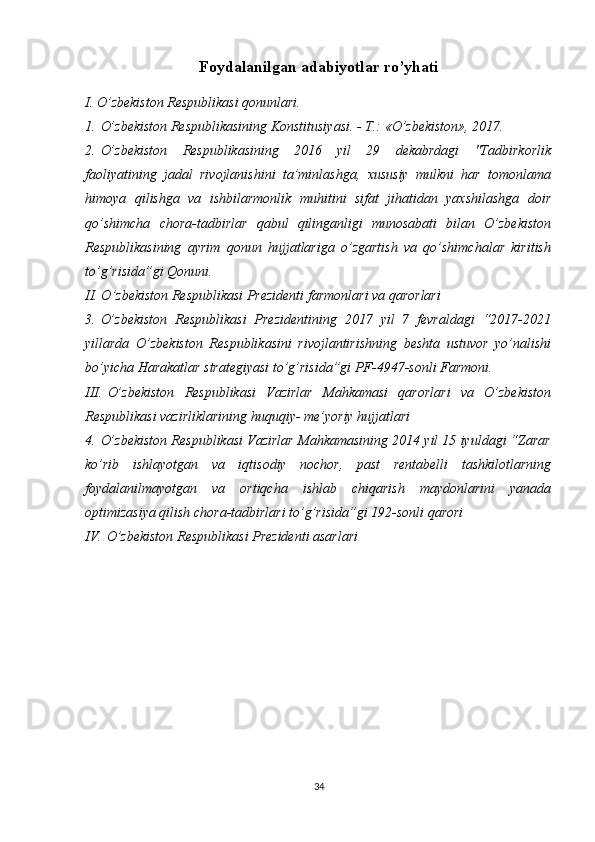 Foydalanilgan adabiyotlar ro’yhati
I. O’zbekiston Respublikasi qonunlari.
1.   O’zbekiston Respublikasining Konstitusiyasi. - T.: «O’zbekiston», 2017.
2.   O’zbekiston   Respublikasining   2016   yil   29   dekabrdagi   "Tadbirkorlik
faoliyatining   jadal   rivojlanishini   ta’minlashga,   xususiy   mulkni   har   tomonlama
himoya   qilishga   va   ishbilarmonlik   muhitini   sifat   jihatidan   yaxshilashga   doir
qo’shimcha   chora-tadbirlar   qabul   qilinganligi   munosabati   bilan   O’zbekiston
Respublikasining   ayrim   qonun   hujjatlariga   o’zgartish   va   qo’shimchalar   kiritish
to’g’risida”gi Qonuni.
II. O’zbekiston Respublikasi Prezidenti farmonlari va qarorlari
3.   O’zbekiston   Respublikasi   Prezidentining   2017   yil   7   fevraldagi   “2017-2021
yillarda   O’zbekiston   Respublikasini   rivojlantirishning   beshta   ustuvor   yo’nalishi
bo’yicha Harakatlar strategiyasi to’g’risida”gi PF-4947-sonli Farmoni. 
III.   O’zbekiston   Respublikasi   Vazirlar   Mahkamasi   qarorlari   va   O’zbekiston
Respublikasi vazirliklarining huquqiy- me’yoriy hujjatlari 
4.   O’zbekiston Respublikasi Vazirlar Mahkamasining 2014 yil 15 iyuldagi “Zarar
ko’rib   ishlayotgan   va   iqtisodiy   nochor,   past   rentabelli   tashkilotlarning
foydalanilmayotgan   va   ortiqcha   ishlab   chiqarish   maydonlarini   yanada
optimizasiya qilish chora-tadbirlari to’g’risida”gi 192-sonli qarori
IV.   O’zbekiston Respublikasi Prezidenti asarlari
34 