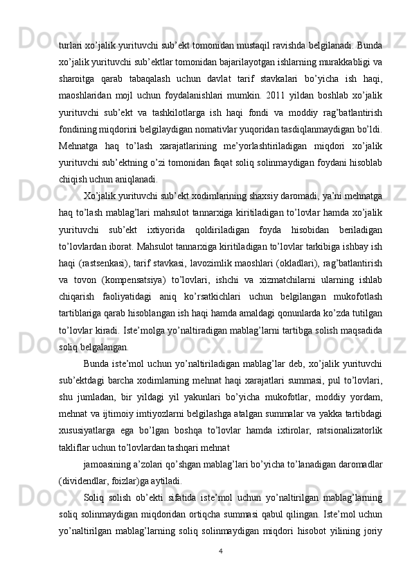 turlari xo’jalik yurituvchi sub’ekt tomonidan mustaqil ravishda belgilanadi. Bunda
xo’jalik yurituvchi sub’ektlar tomonidan bajarilayotgan ishlarning murakkabligi va
sharoitga   qarab   tabaqalash   uchun   davlat   tarif   stavkalari   bo’yicha   ish   haqi,
maoshlaridan   mojl   uchun   foydalanishlari   mumkin.   2011   yildan   boshlab   xo’jalik
yurituvchi   sub’ekt   va   tashkilotlarga   ish   haqi   fondi   va   moddiy   rag’batlantirish
fondining miqdorini belgilaydigan nomativlar yuqoridan tasdiqlanmaydigan bo’ldi.
Mehnatga   haq   to’lash   xarajatlarining   me’yorlashtiriladigan   miqdori   xo’jalik
yurituvchi sub’ektning o’zi tomonidan faqat soliq solinmaydigan foydani hisoblab
chiqish uchun aniqlanadi.
Xo’jalik yurituvchi sub’ekt xodimlarining shaxsiy daromadi, ya’ni mehnatga
haq to’lash mablag’lari mahsulot tannarxiga kiritiladigan to’lovlar hamda xo’jalik
yurituvchi   sub’ekt   ixtiyorida   qoldiriladigan   foyda   hisobidan   beriladigan
to’lovlardan iborat. Mahsulot tannarxiga kiritiladigan to’lovlar tarkibiga ishbay ish
haqi (rastsenkasi), tarif stavkasi,  lavozimlik maoshlari  (okladlari), rag’batlantirish
va   tovon   (kompensatsiya)   to’lovlari,   ishchi   va   xizmatchilarni   ularning   ishlab
chiqarish   faoliyatidagi   aniq   ko’rsatkichlari   uchun   belgilangan   mukofotlash
tartiblariga qarab hisoblangan ish haqi hamda amaldagi qonunlarda ko’zda tutilgan
to’lovlar kiradi. Iste’molga yo’naltiradigan mablag’larni tartibga solish maqsadida
soliq belgalangan.
Bunda   iste’mol   uchun   yo’naltiriladigan   mablag’lar   deb,   xo’jalik   yurituvchi
sub’ektdagi   barcha   xodimlarning   mehnat   haqi   xarajatlari   summasi,   pul   to’lovlari,
shu   jumladan,   bir   yildagi   yil   yakunlari   bo’yicha   mukofotlar,   moddiy   yordam,
mehnat va ijtimoiy imtiyozlarni belgilashga atalgan summalar va yakka tartibdagi
xususiyatlarga   ega   bo’lgan   boshqa   to’lovlar   hamda   ixtirolar,   ratsionalizatorlik
takliflar uchun to’lovlardan tashqari mehnat
jamoasining a’zolari qo’shgan mablag’lari bo’yicha to’lanadigan daromadlar
(dividendlar, foizlar)ga aytiladi.
Soliq   solish   ob’ekti   sifatida   iste’mol   uchun   yo’naltirilgan   mablag’larning
soliq solinmaydigan miqdoridan ortiqcha summasi qabul qilingan. Iste’mol uchun
yo’naltirilgan   mablag’larning   soliq   solinmaydigan   miqdori   hisobot   yilining   joriy
4 