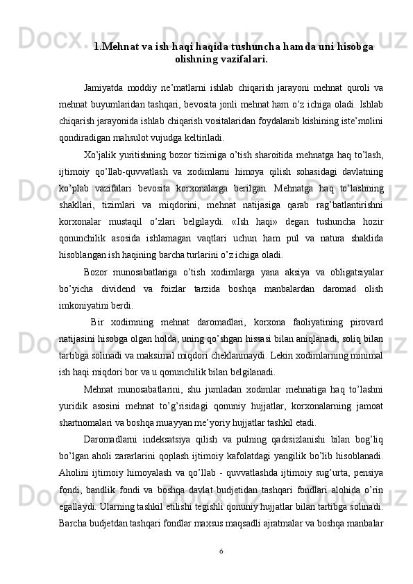 1.Mehnat va ish haqi haqida tushuncha hamda uni hisobga
olishning vazifalari.
Jamiyatda   moddiy   ne’matlarni   ishlab   chiqarish   jarayoni   mehnat   quroli   va
mehnat buyumlaridan tashqari, bevosita jonli mehnat ham o’z ichiga oladi. Ishlab
chiqarish jarayonida ishlab chiqarish vositalaridan foydalanib kishining iste’molini
qondiradigan mahsulot vujudga keltiriladi.
Х o’jalik yuritishning bozor tizimiga o’tish sharoitida mehnatga haq to’lash,
ijtimoiy   qo’llab-quvvatlash   va   xodimlarni   himoya   qilish   sohasidagi   davlatning
ko’plab   vazifalari   bevosita   korxonalarga   berilgan.   Mehnatga   haq   to’lashning
shakllari,   tizimlari   va   miqdorini,   mehnat   natijasiga   qarab   rag’batlantirishni
korxonalar   mustaqil   o’zlari   belgilaydi.   «Ish   haqi»   degan   tushuncha   hozir
qonunchilik   asosida   ishlamagan   vaqtlari   uchun   ham   pul   va   natura   shaklida
hisoblangan ish haqining barcha turlarini o’z ichiga oladi.
Bozor   munosabatlariga   o’tish   xodimlarga   yana   aksiya   va   obligatsiyalar
bo’yicha   dividend   va   foizlar   tarzida   boshqa   manbalardan   daromad   olish
imkoniyatini berdi.
  Bir   xodimning   mehnat   daromadlari,   korxona   faoliyatining   pirovard
natijasini hisobga olgan holda, uning qo’shgan hissasi bilan aniqlanadi, soliq bilan
tartibga solinadi va maksimal miqdori cheklanmaydi. Lekin xodimlarning minimal
ish haqi miqdori bor va u qonunchilik bilan belgilanadi.
Mehnat   munosabatlarini,   shu   jumladan   xodimlar   mehnatiga   haq   to’lashni
yuridik   asosini   mehnat   to’g’risidagi   qonuniy   hujjatlar,   korxonalarning   jamoat
shartnomalari va boshqa muayyan me’yoriy hujjatlar tashkil etadi.
Daromadlarni   indeksatsiya   qilish   va   pulning   qadrsizlanishi   bilan   bog’liq
bo’lgan   aholi   zararlarini   qoplash   ijtimoiy   kafolatdagi   yangilik   bo’lib   hisoblanadi.
Aholini   ijtimoiy   himoyalash   va   qo’llab   -   quvvatlashda   ijtimoiy   sug’urta,   pensiya
fondi,   bandlik   fondi   va   boshqa   davlat   budjetidan   tashqari   fondlari   alohida   o’rin
egallaydi. Ularning tashkil etilishi tegishli qonuniy hujjatlar bilan tartibga solinadi.
Barcha budjetdan tashqari fondlar maxsus maqsadli ajratmalar va boshqa manbalar
6 