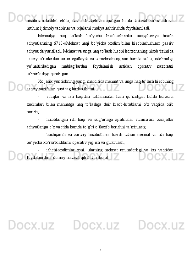 hisobidan   tashkil   etilib,   davlat   budjetidan   ajralgan   holda   faoliyat   ko’rsatadi   va
muhim ijtimoiy tadbirlar va rejalarni moliyalashtirishda foydalaniladi.
Mehnatga   haq   to’lash   bo’yicha   hisoblashishlar   buxgalteriya   hisobi
schyotlarining   6710-«Mehnat   haqi   bo’yicha   xodim   bilan   hisoblashishlar»   passiv
schyotida yuritiladi. Mehnat va unga haq to’lash hisobi korxonaning hisob tizimida
asosiy   o’rinlardan   birini   egallaydi   va   u   mehnatning   son   hamda   sifati,   iste’molga
yo’naltiriladigan   mablag’lardan   foydalanish   ustidan   operativ   nazoratni
ta’minlashga qaratilgan.
Х o’jalik yuritishning yangi sharoitida mehnat va unga haq to’lash hisobining
asosiy vazifalari quyidagilardan iborat:
 soliqlar   va   ish   haqidan   ushlanmalar   ham   qo’shilgan   holda   korxona
xodimlari   bilan   mehnatga   haq   to’lashga   doir   hisob-kitoblarni   o’z   vaqtida   olib
borish;
 hisoblangan   ish   haqi   va   sug’urtaga   ajratmalar   summasini   xarajatlar
schyotlariga o’z vaqtida hamda to’g’ri o’tkazib borishni ta’minlash;
 boshqarish   va   zaruriy   hisobotlarni   tuzish   uchun   mehnat   va   ish   haqi
bo’yicha ko’rsatkichlarni operativ yig’ish va guruhlash;
 ishchi-xodimlar   soni,   ularning   mehnat   unumdorligi   va   ish   vaqtidan
foydalanishini doimiy nazorat qilishdan iborat.
7 