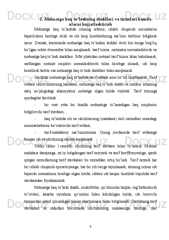 2. Mehnatga haq to’lashning shakllari va tizimlari hamda
ularni hujjatlashtirish
Mehnatga   haq   to’lashda   ishning   sifatini,   ishlab   chiqarish   normalarini
bajarilishini   hisobga   olish   va   ish   haqi   hisoblashning   ma’lum   tartibini   belgilash
zarur.   Demak,   korxonada   mehnatga   haq   to’lashni   tashkil   etish   biri-biriga   bog’liq
bo’lgan uchta elementlar bilan aniqlanadi: tarif tizimi, mehnatni normalashtirish va
mehnatga haq to’lash shakllari. Sifat jihatidan mehnat tarif tizimi bilan baholanadi,
sarflangan   mehnat   miqdori   normalashtirish   bilan   hisobga   olinadi,   ish   haqi
hisoblash tartibi esa mehnatga haq to’lash shakllari bilan aniqlanadi.
Ishchilar mehnatiga haq to’lashda tarif setkasi asos bo’lib hisoblanadi.   Т arif
setkasi ishlovchilarning malakasi, mehnatga haq to’lash shakli va mazkur sohaning
xalq   xo’jaligidagi   ahamiyatini   inobatga   olgan   holda   tuziladi.   Т arif   tizimiga
quydagilar kiritiladi:
- bir   soat   yoki   bir   kunlik   mehnatiga   to’lanadigan   haq   miqdorini
belgilovchi tarif stavkasi;
- haq to’lashda ish va ishchilarning (malakasi) turli razradlari orasidagi
munosabatlarini ko’rsatuvchi tarif setkasi;
- tarif-malakaviy   ma’lumotnoma.   Uning   yordamida   tarif   setkasiga
binoan ish va ishchining razradi aniqlanadi.
Oddiy   ishlar   1-razradli   ishchining   tarif   stavkasi   bilan   to’lanadi.   Mehnat
malakasi darajasiga, ya’ni belgilangan tarif razryadi va tarif koeffitsiyentiga, qarab
qolgan   razradlarning   tarif   stavkalari   bu   razraddan   ortiq   bo’ladi.   Т arif   razradi   har
bir ishlab chiqarish operatsiyasiga, har bir ish turiga tayinlanadi, shuning uchun ish
bajarish normalarini hisobga olgan holda, ishbay ish haqini hisoblab topishda tarif
stavkasidan foydalaniladi.
Mehnatga haq to’lash shakli, mukofotlar, qo’shimcha haqlar, rag’batlantirish
to’lovlari,   kasaba   uyushma   qo’mitasi   bilan   kelishilgan   holda,   ish   beruvchi
tomonidan qabul qilinadigan jamoa shartnomasi bilan belgilanadi. Davlatning tarif
stavkalari   va   okladlari   korxonada   ishchilarning   malakasiga,   kasbiga,   ular
8 