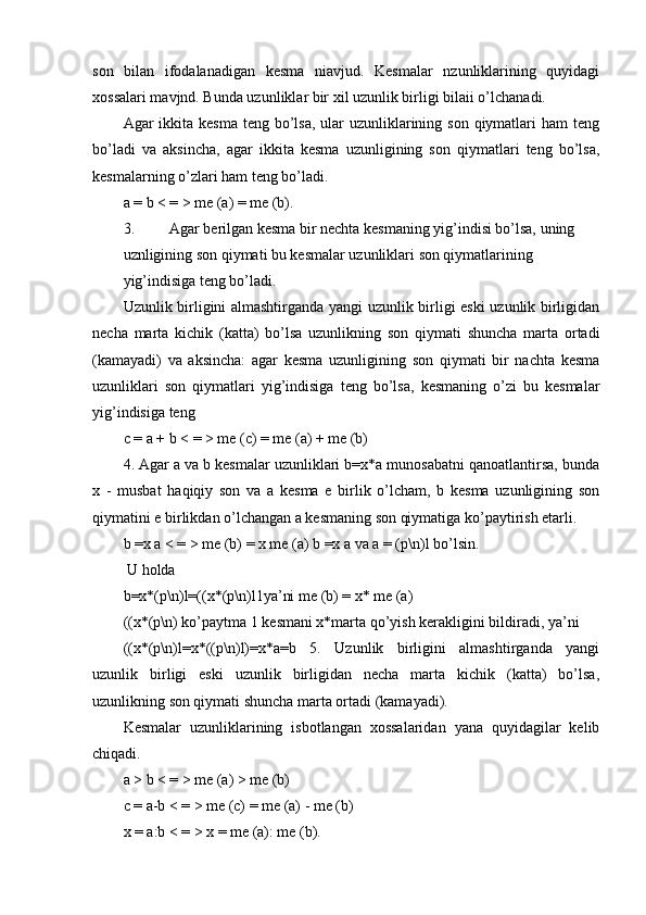 son   bilan   ifodalanadigan   kesma   niavjud.   Kesmalar   nzunliklarining   quyidagi
xossalari mavjnd. Bunda uzunliklar bir xil uzunlik birligi bilaii o’lchanadi.
Agar  ikkita  kesma teng bo’lsa,  ular  uzunliklarining son qiymatlari  ham  teng
bo’ladi   va   aksincha,   agar   ikkita   kesma   uzunligining   son   qiymatlari   teng   bo’lsa,
kesmalarning o’zlari ham teng bo’ladi.
a = b < = > me (a) = me (b).
3. Agar berilgan kesma bir nechta kesmaning yig’indisi bo’lsa, uning
uznligining son qiymati bu kesmalar uzunliklari son qiymatlarining
yig’indisiga teng bo’ladi.
Uzunlik birligini almashtirganda yangi uzunlik birligi eski uzunlik birligidan
necha   marta   kichik   (katta)   bo’lsa   uzunlikning   son   qiymati   shuncha   marta   ortadi
(kamayadi)   va   aksincha:   agar   kesma   uzunligining   son   qiymati   bir   nachta   kesma
uzunliklari   son   qiymatlari   yig’indisiga   teng   bo’lsa,   kesmaning   o’zi   bu   kesmalar
yig’indisiga teng
с = a + b < = > me (c) = me (a) + me (b)
4. Agar a va b kesmalar uzunliklari b=x*a munosabatni qanoatlantirsa, bunda
x   -   musbat   haqiqiy   son   va   a   kesma   e   birlik   o’lcham,   b   kesma   uzunligining   son
qiymatini e birlikdan o’lchangan a kesmaning son qiymatiga ko’paytirish etarli.
b =x a < = > me (b) = x me (a) b =x a va a = (p\n)l bo’lsin.
 U holda
b=x*(p\n)l=((x*(p\n)l1ya’ni me (b) = x* me (a)
((x*(p\n) ko’paytma 1 kesmani x*marta qo’yish kerakligini bildiradi, ya’ni
((x*(p\n)l=x*((p\n)l)=x*a=b   5.   Uzunlik   birligini   almashtirganda   yangi
uzunlik   birligi   eski   uzunlik   birligidan   necha   marta   kichik   (katta)   bo’lsa,
uzunlikning son qiymati shuncha marta ortadi (kamayadi).
Kesmalar   uzunliklarining   isbotlangan   xossalaridan   yana   quyidagilar   kelib
chiqadi.
a > b < = > me (a) > me (b)
с = a-b < = > me (c) = me (a) - me (b)
x = a:b < = > х = me (a): me (b).