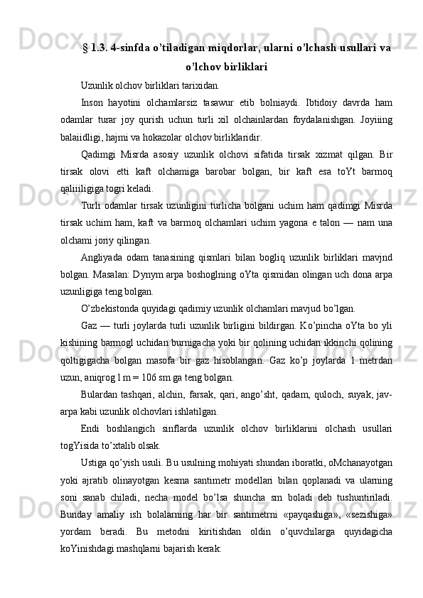 § 1.3. 4-sinfda o’tiladigan miqdorlar, ularni o’lchash usullari va
o’lchov birliklari
Uzunlik olchov birliklari tarixidan.
Inson   hayotini   olchamlarsiz   tasawur   etib   bolniaydi.   Ibtidoiy   davrda   ham
odamlar   turar   joy   qurish   uchun   turli   xil   olchainlardan   foydalanishgan.   Joyiiing
balaiidligi, hajmi va hokazolar olchov birliklaridir.
Qadimgi   Misrda   asosiy   uzunlik   olchovi   sifatida   tirsak   xizmat   qilgan.   Bir
tirsak   olovi   etti   kaft   olchamiga   barobar   bolgan,   bir   kaft   esa   toYt   barmoq
qaliiiligiga togri keladi.
Turli   odamlar   tirsak   uzunligini   turlicha   bolgani   uchim   ham   qadimgi   Misrda
tirsak   uchim   ham,   kaft   va   barmoq   olchamlari   uchim   yagona   e   talon   —   nam   una
olchami joriy qilingan.
Angliyada   odam   tanasining   qismlari   bilan   bogliq   uzunlik   birliklari   mavjnd
bolgan. Masalan:  Dynym arpa boshoglning oYta qismidan olingan uch dona arpa
uzunligiga teng bolgan.
O’zbekistonda quyidagi qadimiy uzunlik olchamlari mavjud bo’lgan.
Gaz — turli  joylarda turli  uzunlik birligini  bildirgan. Ko’pincha oYta bo yli
kishining barmogl uchidan burnigacha yoki bir qolining uchidan ikkinchi qolining
qoltigigacha   bolgan   masofa   bir   gaz   hisoblangan.   Gaz   ko’p   joylarda   1   metrdan
uzun, aniqrog l m = 106 sm ga teng bolgan.
Bulardan   tashqari,   alchin,   farsak,   qari,   ango’sht,   qadam,   quloch,   suyak,   jav-
arpa kabi uzunlik olchovlari ishlatilgan.
Endi   boshlangich   sinflarda   uzunlik   olchov   birliklarini   olchash   usullari
togYisida to’xtalib olsak.
Ustiga qo’yish usuli. Bu usulning mohiyati shundan iboratki, oMchanayotgan
yoki   ajratib   olinayotgan   kesma   santimetr   modellari   bilan   qoplanadi   va   ularning
soni   sanab   chiladi,   necha   model   bo’lsa   shuncha   sm   boladi   deb   tushuntiriladi.
Bunday   amaliy   ish   bolalarning   har   bir   santimetrni   «payqashiga»,   «sezishiga»
yordam   beradi.   Bu   metodni   kiritishdan   oldin   o’quvchilarga   quyidagicha
koYinishdagi mashqlarni bajarish kerak: 