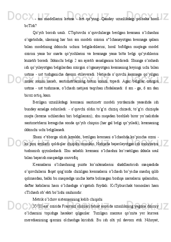   -   sm   modellarini   ketma   -   ket   qo’ying.   Qanday   uzunlikdagi   poloska   hosil
bcTldi?
Qo’yib   borish   usuli.   CTqituvchi   o’quvchilarga   berilgan   kesmani   o’lchashni
o’rgatishda,   ularning   har   biri   sm   modeli   oxirini   o"Ichanayotgan   kesmaga   qalam
bilan   modelning   ikkinchi   uchini   belgilashlarini;   hosil   boMgan   nuqtaga   model
oxirini   yana   bir   marta   qo’yishlarini   va   kesmaga   yana   bitta   belgi   qo’yishlarini
kuzatib boradi. Ikkinchi belgi 2 sm  ajratib sanalganini  bildiradi. Shunga o’xshash
ish qo’yilayotgan belgilardan oxirgisi o’rganayotgan kesmaning keyingi uchi bilan
ustma   -   ust   tushganicha   davom   etilaveradi.   Natijada   o’quvchi   kesmaga   qo’yilgan
smlar   sonini   sanab,   santimetrlarning   butun   sonini   topadi.   Agar   belgilar   oxirgisi
ustma -  ust  tushmasa,  o’lchash  natijasi  taqriban ifodalanadi:  6 sm  -  ga, 6 sm  dan
biroz ortiq, kam.
Berilgan   uzunlikdagi   kesmani   santimetr   modeli   yordamida   yasashda   ish
bunday amalga oshiriladi:  - o’quvchi  oldin to’g’ri chiziq chizadi;  to’g’ri  chiziqda
nuqta (kesma  uchlaridan  biri   belgilansin);  shu  nuqadan  boshlab  biror   yo’nalishda
santimetrlarni keragicha sonda qo’yib chiqsin (har gal belgi qo’yiladi); kesmaning
ikkinchi uchi belgilanadi.
Shuni e’tiborga olish kerakki, berilgan kesmani o’lchashda ko’pincha ozmi -
ko’pmi sezilarli qoldiqlar chiqishi mumkin. Natijada bajarilayotgan ish mohiyatini
tushunish   qiyinlashadi.   Shu   sababli   kesmani   o’lchashni   ko’rsatilgan   ikkala   usul
bilan bajarish maqsadga muvofiq.
Kesmalarni   o’lchashning   puxta   ko’nikmalarini   shakllantirish   maqsadida
o’quvchilarni   faqat   qog’ozda   chizilgan   kesmalarni   o’lchash   bo’yicha   mashq   qilib
qolmasdan, balki bu maqsadga uncha katta bolmagan boshqa narsalarni qalamdon,
daftar   kabilarni   ham   o’lchashga   o’rgatish   foydali.   KcTpburchak   tomonlari   ham
cTlchash ob’ekti bo’lishi muhimdir.
Metrik o’lchov sistemasining kelib chiqishi
XVIII-asr oxirida Frantsuz olimlari tabiat asosida uzunlikning yagona doimiy
o’lchamini   topishga   harakat   qilganlar.   Tuzilgan   maxsus   qo’mita   yer   kurrasi
meredianining   qismini   olchashga   kirishdi.   Bu   ish   olti   yil   davom   etdi.   Nihoyat, 