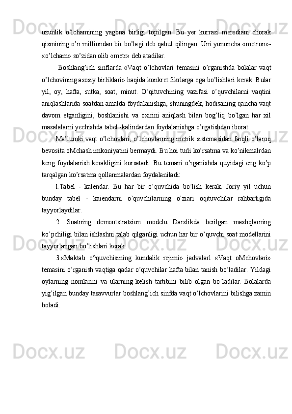 uzunlik   o’lchamining   yagona   birligi   topilgan.   Bu   yer   kurrasi   merediani   chorak
qismining o’n milliondan bir bo’lagi deb qabul qilingan. Uni yunoncha «metron»-
«o’lcham» so’zidan olib «metr» deb atadilar.
  Boshlang’ich   sinflarda   «Vaqt   o’lchovlari   temasini   o’rganishda   bolalar   vaqt
o’lchovining asosiy birliklari» haqida konkret fikrlarga ega bo’lishlari kerak. Bular
yil,   oy,   hafta,   sutka,   soat,   minut.   O’qituvchining   vazifasi   o’quvchilarni   vaqtini
aniqlashlarida soatdan amalda foydalanishga, shuningdek, hodisaning qancha vaqt
davom   etganligini,   boshlanishi   va   oxirini   aniqlash   bilan   bog’liq   bo’lgan   har   xil
masalalarni yechishda tabel -kalindardan foydalanishga o’rgatishdan iborat.
Ma’lumki vaqt o’lchovlari, o’lchovlarning metrik sistemasidan  farqli o’laroq
bevosita oMchash imkoniyatini bermaydi. Bu hoi turli ko’rsatma va ko’nikmalrdan
keng foydalanish kerakligini  korsatadi.  Bu temani  o’rganishda quyidagi  eng  ko’p
tarqalgan ko’rsatma qollanmalardan foydalaniladi:
l.Tabel   -   kalendar.   Bu   har   bir   o’quvchida   bo’lish   kerak.   Joriy   yil   uchun
bunday   tabel   -   kaiendarni   o’quvchilarning   o’ziari   oqituvchilar   rahbarligida
tayyorlaydilar.
2.   Soatning   demontstratsion   modelu   Darslikda   berilgan   mashqlarning
ko’pchiligi bilan ishlashni talab qilganligi uchun har bir o’quvchi soat modellarini
tayyorlangan bo’lishlari kerak.
3.«Maktab   o^quvchisining   kundalik   rejimi»   jadvalarl   «Vaqt   oMchovlari»
temasini o’rganish vaqtiga qadar o’quvchilar hafta bilan tanish bo’ladilar. Yildagi
oylarning   nomlarini   va   ularning   kelish   tartibini   bilib   olgan   bo’ladilar.   Bolalarda
yig’ilgan bunday tasavvurlar boshlang’ich sinfda vaqt o’lchovlarini bilishga zamin
boladi.
  