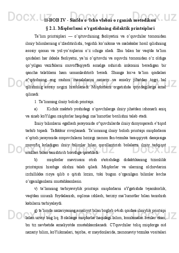 II- BOB IV - Sinfda о ‘lcho vlabni о rganish metodikasi
§ 2.1. Miqdorlami o’rgatishning didaktik printsiplari
Ta’lim   printsiplari   —   o’qituvchining   faoliyatini   va   o’quvchilar   tomonidan
ilmiy bilimlarning o’zlashtirilishi, tegishli ko’nikma va malakalar hosil  qilishning
asosiy   qonun   va   yol-yo’riqlarini   o’z   ichiga   oladi.   Shu   bilan   bir   vaqtda   ta’lim
qoidalari   har   ikkala   faoliyatni,   ya’ni   о’qituvchi   va   oquvchi   tomonidan   o’z   oldiga
qo’yilgan   vazifalarni   muvoffaqiyatli   amalga   oshirish   imkonini   beradigan   bir
qancha   talablarni   ham   umumlashtirib   beradi.   Shunga   ko>a   ta’lim   qoidalari
o^qitishning   eng   muhini   masalalarini   nazariy   va   anialiy   jihatdan   togri   hal
qilishniiig   asosiy   negizi   hisoblanadi.   Miqdorlami   orgatishda   quyidagilarga   amal
qilinadi:
1. Ta’linming ilniiy bolish printsipi.
a) Kichik   maktab   yoshidagi   o’quvchilarga   ilniiy   jihatdan   ishonarli   aniq
va sinab koYilgan miqdorlar haqidagi ma’lumotlar berilishni talab etadi.
Ilniiy bilimlarni egallash jarayonida o^quvchilarda ilniiy dimyoqarash e’tiqod
tarkib   topadi.   Tafakkur   rivojlanadi.   Ta’iimning   ilniiy   bolish   printsipi   miqdorlami
o’qitish jarayonida oxquvchilarni hozirgi zamon fan-texnika taraqqiyoti darajasiga
muvofiq   keladigan   ilniiy   bilimlar   bilan   qurollantirish   bolalarni   ilniiy   tadqiqot
iisullari bilan tanishtirib borishga qaratiladi.
b) miqdorlar   mavzusini   otish   o\ntishdagi   didaktikaning   tizimlilik
printsipini   hisobga   olishni   talab   qiladi.   Miqdorlar   va   ularning   olchovlarini
izchillikka   rioya   qilib   о   qitish   lozim,   toki   bugun   o’rganilgan   bilimlar   kecha
o’rganilganlarni mustahkamlasin.
v)   ta’limning   tarbiyaviylik   printsipi   miqdorlarni   oYgatishda   tejamkorlik,
vaqtdan   iiiiunili   foydalanish,   oqilona   ishlash,   tarixiy   ma’lumotlar   bilan   tanishish
kabilarni tarbiyalaydi.
g) ta’limda nazariyaning amaliyot bilan boglab o4ish qoidasi iliniylik printsipi
bilan uzviy bog liq. Bolalarga miqdorlar haqidagi bilim, koiiikmalar berilar ekan,
bn   tiz   navbatida   amaliyotda   mustahkamlanadi.   CTquvchilar   toliq   miqdorga   oid
nazariy bilim, koYiikmalari, tajriba, er maydonlarida, zamonaviy texnika vositalari 