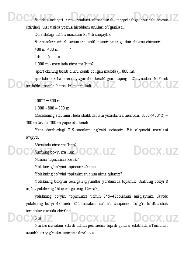 Bundan   tashqari,   ismli   sonlami   almashtirish,   taqqoslashga   doir   ish   davom
ettiriladi, ular ustida yoznia hisoblash usullari oYganiladi.
Darslikdagi ushbu-niasalani koYib chiqaylik.
Bu masalani echish uchun uni tahlil qilamiz va unga doir chizma chizamiz.
400 m 400 m ?
4 Ф ф »
1 000 m - masalada nima ma’lum?
 sport chining bosib olishi kerak bo lgan masofa (1 000 m).
sportchi   necha   metr   yugurishi   kerakligini   toping.   Chizmadan   koYinib
turibdiki, masala 2 amal bilan echiladi:
400*2 = 800 m
1 000 - 800 = 200 m.
Masalaning echimini ifoda shaklida ham yozishimiz mumkin. 1000-(400*2) =
200 m Javob: 200 m yugurishi kerak.
Yana   darslikdagi   719-masalani   og’zaki   echamiz.   Bir   o’quvchi   masalani
o^qiydi.
Masalada nima ma’lum?
Sinfning bo4yi ma’lum.
Nimani topishimiz kerak?
Yolakning bo^yini topishimiz kerak.
Yolakning bo^yini topishimiz uchun nima qilamiz?
Yolakning   boxyini   berilgan   qiymatlar   yordamida   topamiz.   Sinfning   boxyi   8
in, bu yolakning 1\6 qismiga teng. Demak,
yolakning   bo’yini   topishimiz   uchun   8*6=48bolishini   aniqlaymiz.   Javob:
yolakning   bo’yi   48   metr.   811-masalani   ко"   rib   chiqamiz.   To’g’ri   to’rtburchak
tomonlari asosida chiziladi.
3 m
5 m Bu masalani echish uchun perimetrni topish qoidasi eslatiladi. «Tomonlar
uzunliklari yig’indisi perimetr deyiladi». 