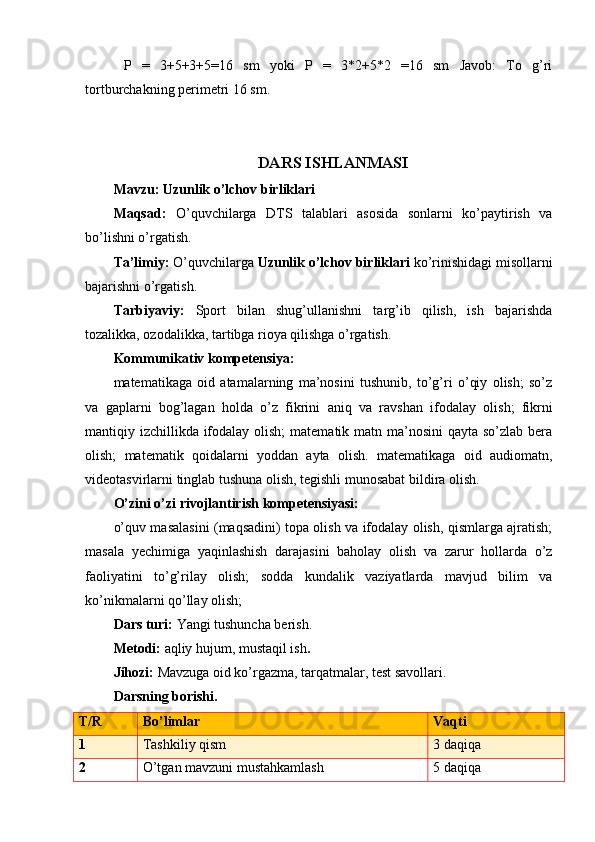   P   =   3+5+3+5=16   sm   yoki   P   =   3*2+5*2   =16   sm   Javob:   To   g’ri
tortburchakning perimetri 16 sm.
DARS ISHLANMASI
Mavzu:   Uzunlik o’lchov birliklari
Maqsad:   O’quvchilarga   DTS   talablari   asosida   sonlarni   ko’paytirish   va
bo’lishni o’rgatish.
Ta’limiy:  O’quvchilarga  Uzunlik o’lchov birliklari  ko’rinishidagi misollarni
bajarishni o’rgatish. 
Tarbiyaviy:   Sport   bilan   shug’ullanishni   targ’ib   qilish,   ish   bajarishda
tozalikka, ozodalikka, tartibga rioya qilishga o’rgatish.  
Kommunikativ  kompetensiya:
matematikaga   oid   atamalarning   ma’nosini   tushunib,   to’g’ri   o’qiy   olish;   so’z
va   gaplarni   bog’lagan   holda   o’z   fikrini   aniq   va   ravshan   ifodala y   olish;   fikrni
mantiqiy izchillikda ifodalay olish;  matematik matn ma’nosini  qayta so’zlab bera
olish;   matematik   qoidalarni   yoddan   ayta   olish.   matematikaga   oid   audiomatn,
videotasvirlarni tinglab tushuna olish, tegishli munosabat bildira olish.
O’zini o’zi rivojlantirish  kompetensiyasi:
o’quv masalasini (maqsadini) topa olish va ifodalay olish, qismlarga ajratish;
masala   yechimiga   yaqinlashish   darajasini   baholay   olish   va   zarur   hollarda   o’z
faoliyatini   to’g’rilay   olish;   sodda   kundalik   vaziyatlarda   mavjud   bilim   va
ko’nikmalarni qo’llay olish;
Dars turi:  Yangi tushuncha berish.
Metodi:  aqliy hujum, mustaqil ish .
Jihozi:  Mavzuga oid ko’rgazma, tarqatmalar, test savollari.
Darsning borishi.
T/R Bo’limlar Vaqti
1 Tashkiliy qism 3 daqiqa
2 O’tgan mavzuni mustahkamlash 5 daqiqa 