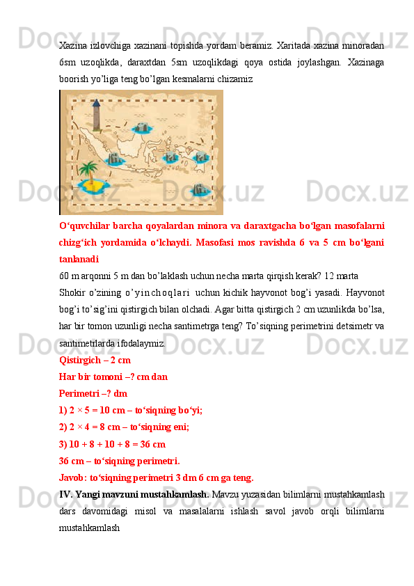 Xazina izlovchiga xazinani topishda yordam  beramiz. Xaritada xazina minoradan
6sm   uzoqlikda,   daraxtdan   5sm   uzoqlikdagi   qoya   ostida   joylashgan.   Xazinaga
boorish yo’liga teng bo’lgan kesmalarni chizamiz
O quvchilar  barcha   qoyalardan  minora   va   daraxtgacha   bo lgan  masofalarniʻ ʻ
chizg ich   yordamida   o lchaydi.   Masofasi   mos   ravishda   6   va   5   cm   bo lgani	
ʻ ʻ ʻ
tanlanadi
60 m arqonni 5 m dan bo’laklash uchun necha marta qirqish kerak? 12 marta 
Shokir   o’zining   o ’ y i n c h o q l a r i   uchun   kichik   hayvonot   bog’i   yasadi.   Hayvonot
bog’i to’sig’ini qistirgich bilan olchadi. Agar bitta qistirgich 2 cm uzunlikda bo’lsa,
har bir tomon uzunligi necha santimetrga teng? To’siqning perimetrini detsimetr va
santimetrlarda ifodalaymiz.
Qistirgich – 2 cm
Har bir tomoni –? cm dan
Perimetri –? dm
1) 2 × 5 = 10 cm – to siqning bo yi;	
ʻ ʻ
2) 2 × 4 = 8 cm – to siqning eni;
ʻ
3) 10 + 8 + 10 + 8 = 36 cm
36 cm – to siqning perimetri.	
ʻ
Javob: to siqning perimetri 3 dm 6 cm ga teng.
ʻ
IV. Yangi mavzuni mustahkamlash.   Mavzu yuzasidan bilimlarni mustahkamlash
dars   davomidagi   misol   va   masalalarni   ishlash   savol   javob   orqli   bilimlarni
mustahkamlash