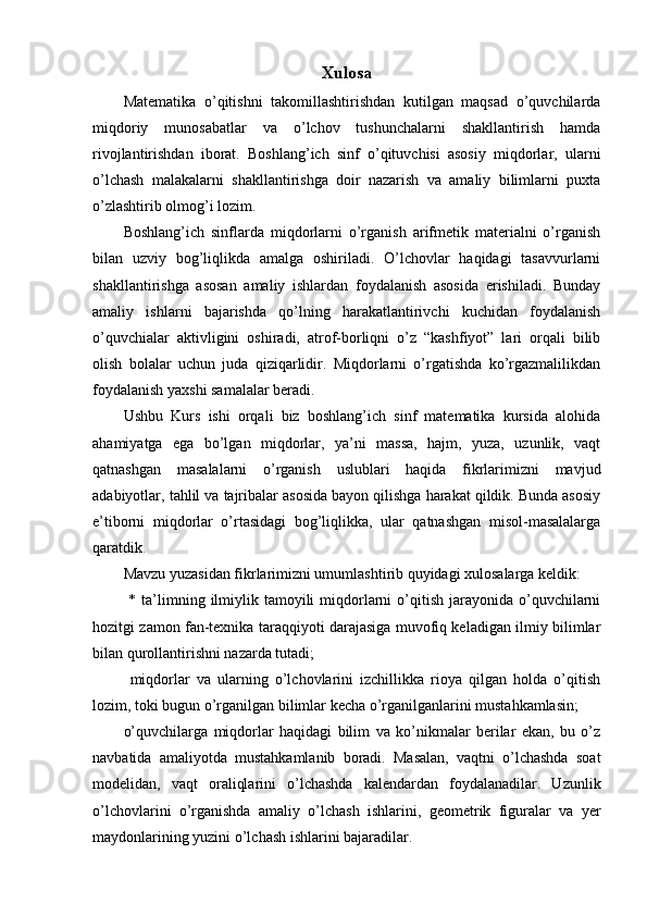 Xulosa
Matematika   o’qitishni   takomillashtirishdan   kutilgan   maqsad   o’quvchilarda
miqdoriy   munosabatlar   va   o’lchov   tushunchalarni   shakllantirish   hamda
rivojlantirishdan   iborat.   Boshlang’ich   sinf   o’qituvchisi   asosiy   miqdorlar,   ularni
o’lchash   malakalarni   shakllantirishga   doir   nazarish   va   amaliy   bilimlarni   puxta
o’zlashtirib olmog’i lozim.
Boshlang’ich   sinflarda   miqdorlarni   o’rganish   arifmetik   materialni   o’rganish
bilan   uzviy   bog’liqlikda   amalga   oshiriladi.   O’lchovlar   haqidagi   tasavvurlarni
shakllantirishga   asosan   amaliy   ishlardan   foydalanish   asosida   erishiladi.   Bunday
amaliy   ishlarni   bajarishda   qo’lning   harakatlantirivchi   kuchidan   foydalanish
o’quvchialar   aktivligini   oshiradi,   atrof-borliqni   o’z   “kashfiyot”   lari   orqali   bilib
olish   bolalar   uchun   juda   qiziqarlidir.   Miqdorlarni   o’rgatishda   ko’rgazmalilikdan
foydalanish yaxshi samalalar beradi. 
Ushbu   Kurs   ishi   orqali   biz   boshlang’ich   sinf   matematika   kursida   alohida
ahamiyatga   ega   bo’lgan   miqdorlar,   ya’ni   massa,   hajm,   yuza,   uzunlik,   vaqt
qatnashgan   masalalarni   o’rganish   uslublari   haqida   fikrlarimizni   mavjud
adabiyotlar, tahlil va tajribalar asosida bayon qilishga harakat qildik. Bunda asosiy
e’tiborni   miqdorlar   o’rtasidagi   bog’liqlikka,   ular   qatnashgan   misol-masalalarga
qaratdik. 
Mavzu yuzasidan fikrlarimizni umumlashtirib quyidagi xulosalarga keldik:
  *  ta’limning  ilmiylik  tamoyili   miqdorlarni  o’qitish  jarayonida  o’quvchilarni
hozitgi zamon fan-texnika taraqqiyoti darajasiga muvofiq keladigan ilmiy bilimlar
bilan qurollantirishni nazarda tutadi;
  miqdorlar   va   ularning   o’lchovlarini   izchillikka   rioya   qilgan   holda   o’qitish
lozim, toki bugun o’rganilgan bilimlar kecha o’rganilganlarini mustahkamlasin;
o’quvchilarga   miqdorlar   haqidagi   bilim   va   ko’nikmalar   berilar   ekan,   bu   o’z
navbatida   amaliyotda   mustahkamlanib   boradi.   Masalan,   vaqtni   o’lchashda   soat
modelidan,   vaqt   oraliqlarini   o’lchashda   kalendardan   foydalanadilar.   Uzunlik
o’lchovlarini   o’rganishda   amaliy   o’lchash   ishlarini,   geometrik   figuralar   va   yer
maydonlarining yuzini o’lchash ishlarini bajaradilar. 