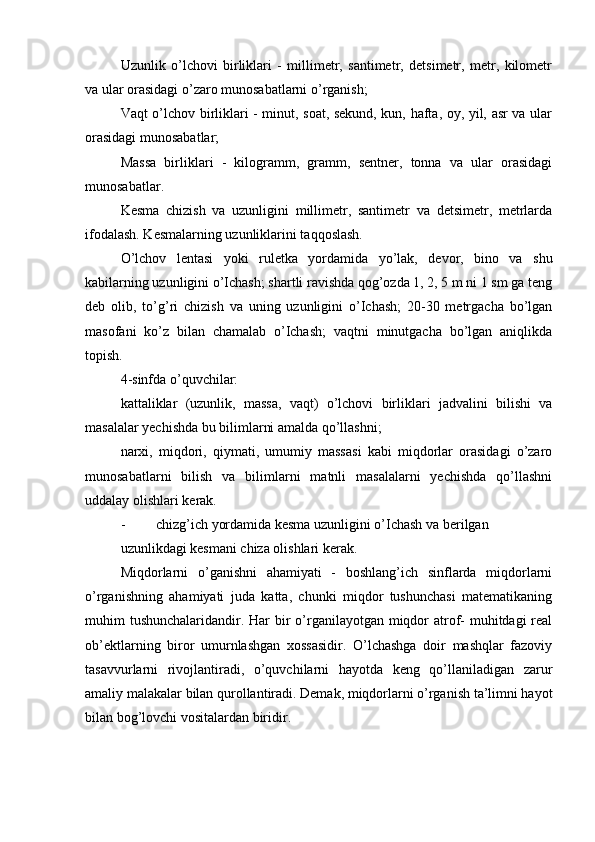 Uzunlik   o’lchovi   birliklari   -   millimetr,   santimetr,   detsimetr,   metr,   kilometr
va ular orasidagi o’zaro munosabatlarni o’rganish;
Vaqt o’lchov birliklari - minut, soat, sekund, kun, hafta, oy, yil, asr va ular
orasidagi munosabatlar;
Massa   birliklari   -   kilogramm,   gramm,   sentner,   tonna   va   ular   orasidagi
munosabatlar.
Kesma   chizish   va   uzunligini   millimetr,   santimetr   va   detsimetr,   metrlarda
ifodalash. Kesmalarning uzunliklarini taqqoslash.
O’lchov   lentasi   yoki   ruletka   yordamida   yo’lak,   devor,   bino   va   shu
kabilarning uzunligini o’Ichash; shartli ravishda qog’ozda 1, 2, 5 m ni 1 sm ga teng
deb   olib,   to’g’ri   chizish   va   uning   uzunligini   o’Ichash;   20-30   metrgacha   bo’lgan
masofani   ko’z   bilan   chamalab   о’Ichash;   vaqtni   minutgacha   bo’lgan   aniqlikda
topish.
4-sinfda o’quvchilar:
kattaliklar   (uzunlik,   massa,   vaqt)   o’lchovi   birliklari   jadvalini   bilishi   va
masalalar yechishda bu bilimlarni amalda qo’llashni;
narxi,   miqdori,   qiymati,   umumiy   massasi   kabi   miqdorlar   orasidagi   o’zaro
munosabatlarni   bilish   va   bilimlarni   matnli   masalalarni   yechishda   qo’llashni
uddalay olishlari kerak.
- chizg’ich yordamida kesma uzunligini о’Ichash va berilgan
uzunlikdagi kesmani chiza olishlari kerak.
Miqdorlarni   o’ganishni   ahamiyati   -   boshlang’ich   sinflarda   miqdorlarni
o’rganishning   ahamiyati   juda   katta,   chunki   miqdor   tushunchasi   matematikaning
muhim tushunchalaridandir. Har  bir  o’rganilayotgan miqdor  atrof- muhitdagi real
ob’ektlarning   biror   umurnlashgan   xossasidir.   O’lchashga   doir   mashqlar   fazoviy
tasavvurlarni   rivojlantiradi,   o’quvchilarni   hayotda   keng   qo’llaniladigan   zarur
amaliy malakalar bilan qurollantiradi. Demak, miqdorlarni o’rganish ta’limni hayot
bilan bog’lovchi vositalardan biridir. 