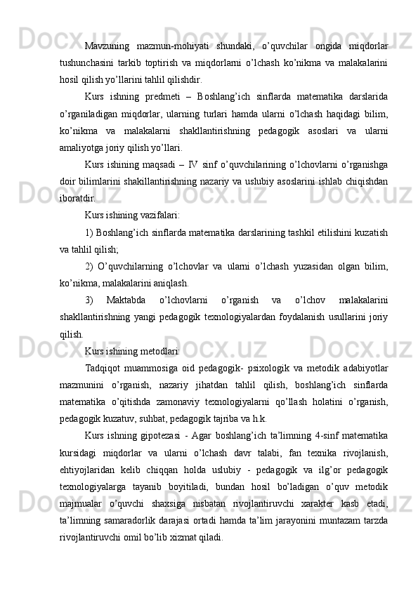 Mavzuning   mazmun-mohiyati   shundaki,   o’quvchilar   ongida   miqdorlar
tushunchasini   tarkib   toptirish   va   miqdorlarni   o’lchash   ko’nikma   va   malakalarini
hosil qilish yo’llarini tahlil qilishdir.
Kurs   ishning   predmeti   –   Boshlang’ich   sinflarda   matematika   darslarida
о’rganiladigan   miqdorlar,   ularning   turlari   hamda   ularni   o’lchash   haqidagi   bilim,
ko’nikma   va   malakalarni   shakllantirishning   pedagogik   asoslari   va   ularni
amaliyotga joriy qilish yo’llari.
Kurs   ishining   maqsadi   –   IV   sinf   o’quvchilarining   o’lchovlarni   o’rganishga
doir  bilimlarini  shakillantirishning nazariy va uslubiy asoslarini  ishlab chiqishdan
iboratdir.
Kurs ishining vazifalari:
1) Boshlang’ich sinflarda matematika darslarining tashkil etilishini kuzatish
va tahlil qilish;
2)   O’quvchilarning   o’lchovlar   va   ularni   o’lchash   yuzasidan   olgan   bilim,
ko’nikma, malakalarini aniqlash.
3)   Maktabda   o’lchovlarni   o’rganish   va   o’lchov   malakalarini
shakllantirishning   yangi   pedagogik   texnologiyalardan   foydalanish   usullarini   joriy
qilish.
Kurs ishining metodlari: 
Tadqiqot   muammosiga   oid   pedagogik-   psixologik   va   metodik   adabiyotlar
mazmunini   o’rganish,   nazariy   jihatdan   tahlil   qilish,   boshlang’ich   sinflarda
matematika   o’qitishda   zamonaviy   texnologiyalarni   qo’llash   holatini   o’rganish,
pedagogik kuzatuv, suhbat, pedagogik tajriba va h.k. 
Kurs   ishning   gipotezasi   -   Agar   boshlang’ich   ta’limning   4-sinf   matematika
kursidagi   miqdorlar   va   ularni   o’lchash   davr   talabi,   fan   texnika   rivojlanish,
ehtiyojlaridan   kelib   chiqqan   holda   uslubiy   -   pedagogik   va   ilg’or   pedagogik
texnologiyalarga   tayanib   boyitiladi,   bundan   hosil   bo’ladigan   o’quv   metodik
majmualar   o’quvchi   shaxsiga   nisbatan   rivojlantiruvchi   xarakter   kasb   etadi,
ta’limning  samaradorlik  darajasi  ortadi  hamda  ta’lim   jarayonini  muntazam   tarzda
rivojlantiruvchi omil bo’lib xizmat qiladi.  