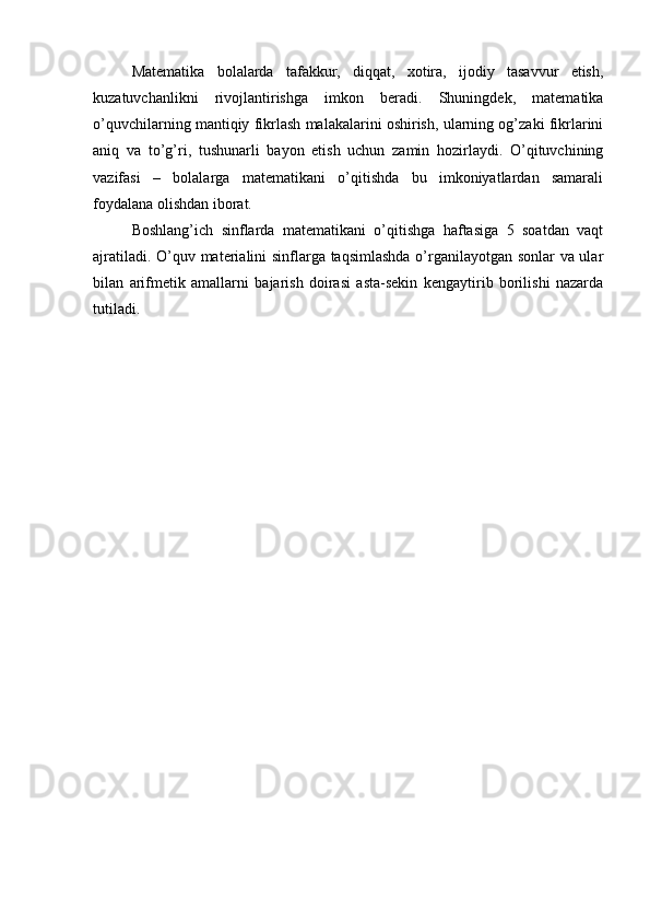 Matematika   bolalarda   tafakkur,   diqqat,   xotira,   ijodiy   tasavvur   etish,
kuzatuvchanlikni   rivojlantirishga   imkon   beradi.   Shuningdek,   matematika
o’quvchilarning mantiqiy fikrlash malakalarini oshirish, ularning og’zaki fikrlarini
aniq   va   to’g’ri,   tushunarli   bayon   etish   uchun   zamin   hozirlaydi.   O’qituvchining
vazifasi   –   bolalarga   matematikani   o’qitishda   bu   imkoniyatlardan   samarali
foydalana olishdan iborat.
Boshlang’ich   sinflarda   matematikani   o’qitishga   haftasiga   5   soatdan   vaqt
ajratiladi. O’quv materialini sinflarga taqsimlashda o’rganilayotgan sonlar va ular
bilan   arifmetik   amallarni   bajarish   doirasi   asta-sekin   kengaytirib   borilishi   nazarda
tutiladi.
  