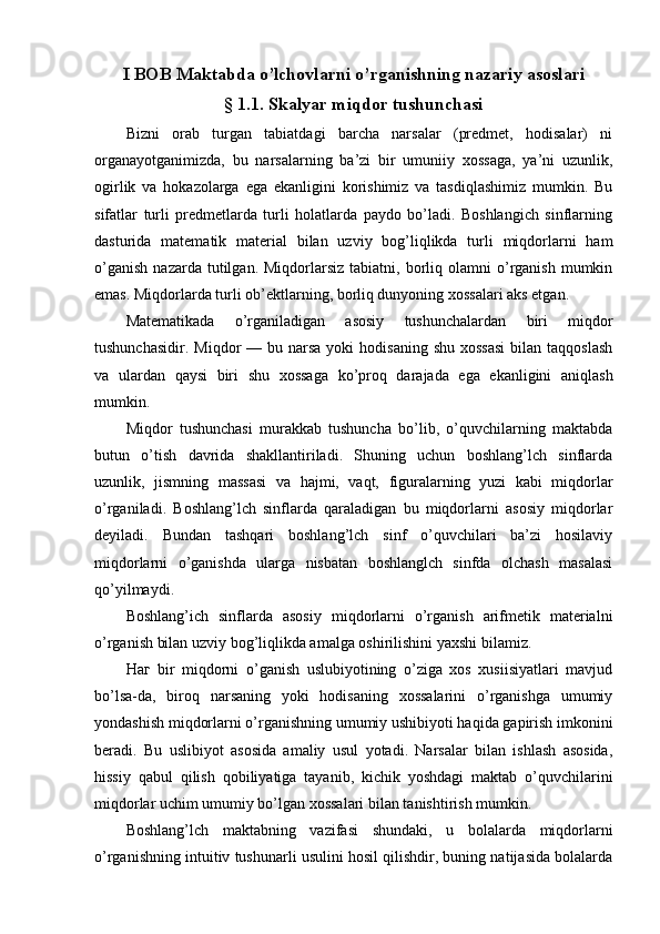 I BOB Maktabda o’lchovlarni o’rganishning nazariy asoslari
§ 1.1. Skalyar miqdor tushunchasi
Bizni   orab   turgan   tabiatdagi   barcha   narsalar   (predmet,   hodisalar)   ni
organayotganimizda,   bu   narsalarning   ba’zi   bir   umuniiy   xossaga,   ya’ni   uzunlik,
ogirlik   va   hokazolarga   ega   ekanligini   korishimiz   va   tasdiqlashimiz   mumkin.   Bu
sifatlar   turli   predmetlarda   turli   holatlarda   paydo   bo’ladi.   Boshlangich   sinflarning
dasturida   matematik   material   bilan   uzviy   bog’liqlikda   turli   miqdorlarni   ham
o’ganish   nazarda  tutilgan.  Miqdorlarsiz  tabiatni,  borliq  olamni   o’rganish  mumkin
emas. Miqdorlarda turli ob’ektlarning, borliq dunyoning xossalari aks etgan.
Matematikada   o’rganiladigan   asosiy   tushunchalardan   biri   miqdor
tushunchasidir.  Miqdor  —  bu narsa  yoki   hodisaning  shu  xossasi   bilan taqqoslash
va   ulardan   qaysi   biri   shu   xossaga   ko’proq   darajada   ega   ekanligini   aniqlash
mumkin.
Miqdor   tushunchasi   murakkab   tushuncha   bo’lib,   o’quvchilarning   maktabda
butun   o’tish   davrida   shakllantiriladi.   Shuning   uchun   boshlang’lch   sinflarda
uzunlik,   jismning   massasi   va   hajmi,   vaqt,   figuralarning   yuzi   kabi   miqdorlar
o’rganiladi.   Boshlang’lch   sinflarda   qaraladigan   bu   miqdorlarni   asosiy   miqdorlar
deyiladi.   Bundan   tashqari   boshlang’lch   sinf   o’quvchilari   ba’zi   hosilaviy
miqdorlarni   o’ganishda   ularga   nisbatan   boshlanglch   sinfda   olchash   masalasi
qo’yilmaydi.
Boshlang’ich   sinflarda   asosiy   miqdorlarni   o’rganish   arifmetik   materialni
o’rganish bilan uzviy bog’liqlikda amalga oshirilishini yaxshi bilamiz.
Наг   bir   miqdorni   o’ganish   uslubiyotining   o’ziga   xos   xusiisiyatlari   mavjud
bo’lsa-da,   biroq   narsaning   yoki   hodisaning   xossalarini   o’rganishga   umumiy
yondashish miqdorlarni o’rganishning umumiy ushibiyoti haqida gapirish imkonini
beradi.   Bu   uslibiyot   asosida   amaliy   usul   yotadi.   Narsalar   bilan   ishlash   asosida,
hissiy   qabul   qilish   qobiliyatiga   tayanib,   kichik   yoshdagi   maktab   o’quvchilarini
miqdorlar uchim umumiy bo’lgan xossalari bilan tanishtirish mumkin.
Boshlang’lch   maktabning   vazifasi   shundaki,   u   bolalarda   miqdorlarni
o’rganishning intuitiv tushunarli usulini hosil qilishdir, buning natijasida bolalarda 