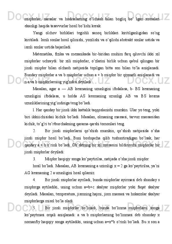 miqdorlar,   narsalar   va   hodisalarning   o’lchash   bilan   bogliq   bo’   lgan   xossalari
ekanligi haqida tasavvurlar hosil bo’lishi kerak.
Yangi   olchov   birliklari   tegishli   sanoq   birliklari   kiritilganligidan   so’ng
kiritiladi. Ismli sonlar hosil qilinishi, yozilishi va o’qilishi abstrakt sonlar ustida va
ismli sonlar ustida bajariladi.
Matematika,   fizika   va   mexanikada   bir-biridan   muhim   farq   qiluvchi   ikki   xil
miqdorlar   uchraydi:   bir   xili   miqdorlar,   o’zlarini   birlik   uchun   qabul   qilingan   bir
jinsli   miqdor   bilan   olchash   natijasida   topilgan   bitta   son   bilan   to’la   aniqlanadi.
Bunday miqdorlar a va b miqdorlar uchun a + b miqdor bir qiymatli aniqlanadi va
n a va b niiqdorlarniiig yig’ndisi deyiladi.
Masalan,   agar   a   —   AB   kesmaning   uzunligini   ifodalasa,   b-   BS   kesmaning
uzunligini   ifodalasa,   u   holda   AS   kesmaning   uzunligi   AB   va   BS   kesma
uzunliklarining yig’indisiga teng bo’ladi.
l. Har qanday bir jinsli ikki kattalik taqqoslanishi mumkin. Ular yo teng, yoki
biri   ikkiiichisidaii   kichik   bo’ladi.   Masalan,   olmaning   massasi,   tarvuz   massasidan
kichik, to’g’ri to’rtburchakning qarama-qarshi tomonlari teng.
2. Bir   jinsli   miqdorlarni   qo’shish   mumkin,   qo’shish   natijasida   o’sha
jinsli   miqdor   hosil   bo’ladi.   Buni   boshqacha   qilib   tushuntiradigan   bo’lsak,   har
qanday a + b о’rinli bo’ladi. Ob’ektning bir xil xossasini bildiruvchi miqdorlar bir
jinsli miqdorlar deyiladi:
3. Miqdor haqiqiy songa ko’paytirilsa, natijada o’sha jinsli miqdor
hosil bo’ladi. Masalan, AB kesmaning a uzimligi x = 2 ga ko’paytirilsa, ya’ni
AG kesmaning 2 a uzunligini hosil qilamiz.
4. Bir jinsli miqdorlar ayriladi, bunda miqdorlar ayirmasi deb shunday s
miqdorga   aytiladiki,   uning   uchun   a=b+c   skalyar   miqdorlar   yoki   faqat   skalyar
deyiladi. Masalan, temperatura, jismning hajmi, jism massasi va hokazolar skalyar
miqdorlarga misol bo’la oladi.
5. Bir   jinsli   miqdorlar   bo’linadi,   bunda   bo’linma   miqdorlarni   songa
ko’paytmasi   orqali   aniqlanadi:   a   va   b   miqdorlarning   bo’linmasi   deb   shunday   x
nomanfiy haqiqiy songa aytiladiki, uning uchun a=x*b o’rinli bo’ladi. Bu x son a 