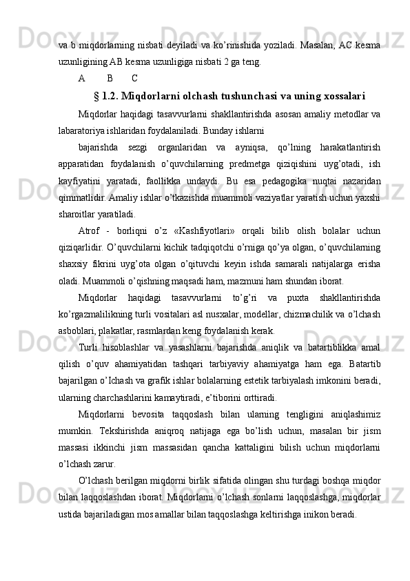 va b miqdorlarning nisbati  deyiladi  va  ko’rinishida yoziladi. Masalan,  AC kesma
uzunligining AB kesma uzunligiga nisbati 2 ga teng.
A В С
§ 1.2. Miqdorlarni olchash tushunchasi va uning xossalari
Miqdorlar  haqidagi  tasavvurlarni  shakllantirishda asosan  amaliy metodlar  va
labaratoriya ishlaridan foydalaniladi. Bunday ishlarni
bajarishda   sezgi   organlaridan   va   ayniqsa,   qo’lning   harakatlantirish
apparatidan   foydalanish   o’quvchilarning   predmetga   qiziqishini   uyg’otadi,   ish
kayfiyatini   yaratadi,   faollikka   undaydi.   Bu   esa   pedagogika   nuqtai   nazaridan
qimmatlidir. Amaliy ishlar o’tkazishda muammoli vaziyatlar yaratish uchun yaxshi
sharoitlar yaratiladi.
Atrof   -   borliqni   o’z   «Kashfiyotlari»   orqali   bilib   olish   bolalar   uchun
qiziqarlidir. O’quvchilarni kichik tadqiqotchi o’rniga qo’ya olgan, o’quvchilarning
shaxsiy   fikrini   uyg’ota   olgan   o’qituvchi   keyin   ishda   samarali   natijalarga   erisha
oladi. Muammoli o’qishning maqsadi ham, mazmuni ham shundan iborat.
Miqdorlar   haqidagi   tasavvurlarni   to’g’ri   va   puxta   shakllantirishda
ko’rgazmalilikning turli vositalari asl nusxalar, modellar, chizmachilik va o’lchash
asboblari, plakatlar, rasmlardan keng foydalanish kerak.
Turli   hisoblashlar   va   yasashlarni   bajarishda   aniqlik   va   batartiblikka   amal
qilish   o’quv   ahamiyatidan   tashqari   tarbiyaviy   ahamiyatga   ham   ega.   Batartib
bajarilgan o’Ichash va grafik ishlar bolalarning estetik tarbiyalash imkonini beradi,
ularning charchashlarini kamaytiradi, e’tiborini orttiradi.
Miqdorlarni   bevosita   taqqoslash   bilan   ularning   tengligini   aniqlashimiz
mumkin.   Tekshirishda   aniqroq   natijaga   ega   bo’lish   uchun,   masalan   bir   jism
massasi   ikkinchi   jism   massasidan   qancha   kattaligini   bilish   uchun   miqdorlarni
o’lchash zarur.
O’lchash berilgan miqdorni birlik sifatida olingan shu turdagi boshqa miqdor
bilan laqqoslashdan iborat. Miqdorlarni o’lchash sonlarni laqqoslashga, miqdorlar
ustida bajariladigan mos amallar bilan taqqoslashga keltirishga inikon beradi. 