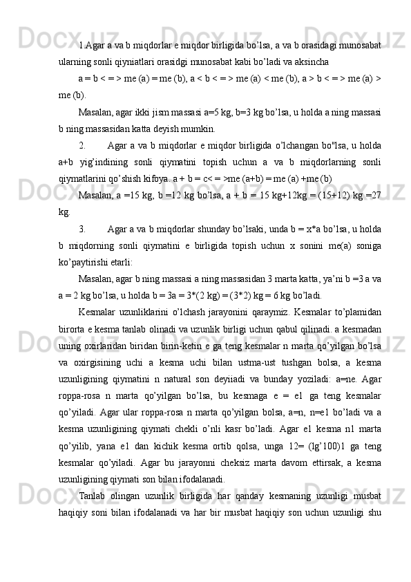1.Agar a va b miqdorlar e miqdor birligida bo’lsa, a va b orasidagi munosabat
ularning sonli qiyniatlari orasidgi munosabat kabi bo’ladi va aksincha
a = b < = > me (a) = me (b), a < b < = > me (a) < me (b), a > b < = > me (a) >
me (b).
Masalan, agar ikki jism massasi a=5 kg, b=3 kg bo’lsa, u holda a ning massasi
b ning massasidan katta deyish mumkin.
2. Agar  a va b miqdorlar  e miqdor  birligida o’lchangan bo"lsa,  u holda
a+b   yig’indining   sonli   qiymatini   topish   uchun   a   va   b   miqdorlarning   sonli
qiymatlarini qo’shish kifoya. a + b = c< = >me (a+b) = me (a) +me (b)
Masalan, a =15 kg, b =12 kg bo’lsa, a + b = 15 kg+12kg = (15+12) kg =27
kg.
3. Agar a va b miqdorlar shunday bo’lsaki, unda b = x*a bo’lsa, u holda
b   miqdorning   sonli   qiymatini   e   birligida   topish   uchun   x   sonini   me(a)   soniga
ko’paytirishi etarli:
Masalan, agar b ning massasi a ning massasidan 3 marta katta, ya’ni b =3 a va
a = 2 kg bo’lsa, u holda b = 3a = 3*(2 kg) = (3*2) kg = 6 kg bo’ladi.
Kesmalar   uzunliklarini   o’lchash   jarayonini   qaraymiz.   Kesmalar   to’plamidan
birorta e kesma tanlab olinadi va uzunlik birligi uchun qabul qilinadi. a kesmadan
uning oxirlaridan  biridan  birin-ketin  e ga  teng kesmalar  n  marta  qo’yilgan bo’lsa
va   oxirgisining   uchi   a   kesma   uchi   bilan   ustma-ust   tushgan   bolsa,   a   kesma
uzunligining   qiymatini   n   natural   son   deyiiadi   va   bunday   yoziladi:   a=ne.   Agar
roppa-rosa   n   marta   qo’yilgan   bo’lsa,   bu   kesmaga   e   =   e1   ga   teng   kesmalar
qo’yiladi.   Agar   ular   roppa-rosa   n   marta   qo’yilgan   bolsa,   a=n,   n=e1   bo’ladi   va   a
kesma   uzunligining   qiymati   chekli   о’nli   kasr   bo’ladi.   Agar   e1   kesma   n1   marta
qo’yilib,   yana   e1   dan   kichik   kesma   ortib   qolsa,   unga   12=   (lg’100)1   ga   teng
kesmalar   qo’yiladi.   Agar   bu   jarayonni   cheksiz   marta   davom   ettirsak,   a   kesma
uzunligining qiymati son bilan ifodalanadi.
Tanlab   olingan   uzunlik   birligida   har   qanday   kesmaning   uzunligi   musbat
haqiqiy   soni   bilan   ifodalanadi   va   har   bir   musbat   haqiqiy   son   uchun   uzunligi   shu