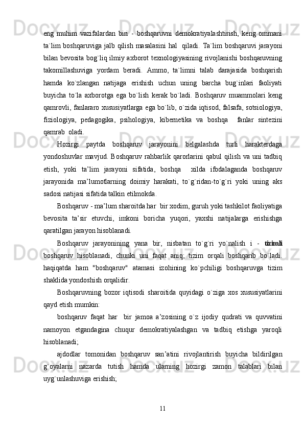 eng   muhim   vazifalardan   biri   -   boshqaruvni   demokratiyalashtirish,   keng   ommani
ta`lim  boshqaruviga  jalb qilish  masalasini  hal    qiladi. Ta`lim  boshqaruvi  jarayoni
bilan bevosita bog`liq ilmiy axborot texnologiyasining rivojlanishi boshqaruvning
takomillashuviga   yordam   beradi.   Ammo,   ta`limni   talab   darajasida   boshqarish
hamda   ko`zlangan   natijaga   erishish   uchun   uning   barcha   bug`inlari   faoliyati
buyicha   to`la   axborotga   ega   bo`lish   kerak   bo`ladi.   Boshqaruv   muammolari   keng
qamrovli, fanlararo xususiyatlarga ega bo`lib, o`zida iqtisod, falsafa, sotsiologiya,
fiziologiya,   pedagogika,   psihologiya,   kibernetika   va   boshqa     fanlar   sintezini
qamrab  oladi. 
Hozirgi   paytda   boshqaruv   jarayonini   belgalashda   turli   harakterdaga
yondoshuvlar   mavjud.   Boshqaruv   rahbarlik   qarorlarini   qabul   qilish   va   uni   tadbiq
etish,   yoki   ta ’ lim   jarayoni   sifatida,   boshqa     xilda   ifodalaganda   boshqaruv
jarayonida   ma ’ lumotlarning   doimiy   harakati,   to`g`ridan-to`g`ri   yoki   uning   aks
sadosi natijasi sifatida talkin etilmokda.
Boshqaruv - ma ’ lum sharoitda har  bir xodim, guruh yoki tashkilot faoliyatiga
bevosita   ta ’ sir   etuvchi,   imkoni   boricha   yuqori,   yaxshi   natijalarga   erishishga
qaratilgan jarayon hisoblanadi.
Boshqaruv   jarayonining   yana   bir,   nisbatan   to`g`ri   yo`nalish   i   -   tizimli
boshqaruv   hisoblanadi,   chunki   uni   faqat   aniq;   tizim   orqali   boshqarib   bo`ladi.
haqiqatda   ham   "boshqaruv"   atamasi   izohining   ko`pchiligi   boshqaruvga   tizim
shaklida yondoshish orqalidir.
Boshqaruvning   bozor   iqtisodi   sharoitida   quyidagi   o`ziga   xos  
xususiyatlarini
qayd etish mumkin:
boshqaruv   faqat   har     bir   jamoa   a ’ zosining   o`z   ijodiy   qudrati   va   quvvatini
namoyon   etgandagina   chuqur   demokratiyalashgan   va   tadbiq   etishga   yaroqli
hisoblanadi;
ajdodlar   tomonidan   boshqaruv   san ’ atini   rivojlantirish   buyicha   bildirilgan
g`oyalarni   nazarda   tutish   hamda   ularning   hozirgi   zamon   talablari   bilan
uyg`unlashuviga erishish;
11 