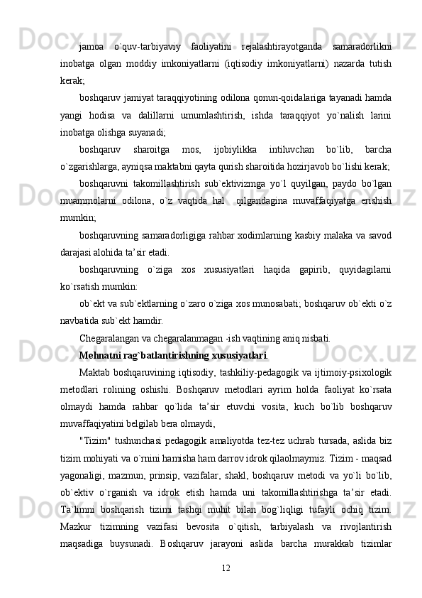 jamoa   o`quv-tarbiyaviy   faoliyatini   rejalashtirayotganda   samaradorlikni
inobatga   olgan   moddiy   imkoniyatlarni   (iqtisodiy   imkoniyatlarni)   nazarda   tutish
kerak;
boshqaruv jamiyat taraqqiyotining odilona qonun-qoidalariga tayanadi hamda
yangi   hodisa   va   dalillarni   umumlashtirish,   ishda   taraqqiyot   yo`nalish   larini
inobatga olishga suyanadi;
boshqaruv   sharoitga   mos,   ijobiylikka   intiluvchan   bo`lib,   barcha
o`zgarishlarga, ayniqsa maktabni qayta qurish sharoitida hozirjavob bo`lishi kerak;
boshqaruvni   takomillashtirish   sub`ektivizmga   yo`l   quyilgan,   paydo   bo`lgan
muammolarni   odilona,   o`z   vaqtida   hal     qilgandagina   muvaffaqiyatga   erishish
mumkin;
boshqaruvning samaradorligiga rahbar xodimlarning kasbiy malaka va savod
darajasi alohida ta ’ sir etadi.
boshqaruvning   o`ziga   xos   xususiyatlari   haqida   gapirib,   quyidagilarni
ko`rsatish mumkin:
ob`ekt va sub`ektlarning o`zaro o`ziga xos munosabati; boshqaruv ob`ekti o`z
navbatida sub`ekt hamdir. 
Chegaralangan va chegaralanmagan -ish vaqtining aniq nisbati.
Mehnatni rag`batlantirishning xususiyatlari .
Maktab   boshqaruvining   iqtisodiy,   tashkiliy-pedagogik   va   ijtimoiy-psixologik
metodlari   rolining   oshishi.   Boshqaruv   metodlari   ayrim   holda   faoliyat   ko`rsata
olmaydi   hamda   rahbar   qo`lida   ta ’ sir   etuvchi   vosita,   kuch   bo`lib   boshqaruv
muvaffaqiyatini belgilab bera olmaydi,
"Tizim"   tushunchasi   pedagogik  amaliyotda  tez-tez  uchrab  tursada,  aslida  biz
tizim mohiyati va o`rnini hamisha ham darrov idrok qilaolmaymiz. Tizim - maqsad
yagonaligi,   mazmun,   prinsip,   vazifalar,   shakl,   boshqaruv   metodi   va   yo`li   bo`lib,
ob`ektiv   o`rganish   va   idrok   etish   hamda   uni   takomillashtirishga   ta ’ sir   etadi.
Ta`limni   boshqarish   tizimi   tashqi   muhit   bilan   bog`liqligi   tufayli   ochiq   tizim.
Mazkur   tizimning   vazifasi   bevosita   o`qitish,   tarbiyalash   va   rivojlantirish
maqsadiga   buysunadi.   Boshqaruv   jarayoni   aslida   barcha   murakkab   tizimlar
12 