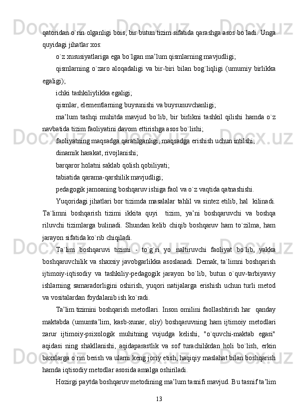 qatoridan o`rin olganligi bois, bir butun tizim sifatida qarashga asos bo`ladi. Unga
quyidagi jihatlar xos:
o`z xususiyatlariga ega bo`lgan ma ’ lum qismlarning mavjudligi;
qismlarning   o`zaro   aloqadaligi   va   bir-biri   bilan   bog`liqligi   (umumiy   birlikka
egaligi);
ichki tashkiliylikka egaligi;
qismlar, elementlarning buysunishi va buysunuvchanligi;
ma ’ lum   tashqi   muhitda   mavjud   bo`lib,   bir   birlikni   tashkil   qilishi   hamda   o`z
navbatida tizim faoliyatini davom ettirishga asos bo`lishi;
faoliyatning maqsadga qaratilganligi, maqsadga erishish uchun intilshi;
dinamik harakat, rivojlanishi;
barqaror holatni saklab qolish qobiliyati; 
tabiatida qarama-qarshilik mavjudligi;
pedagogik jamoaning boshqaruv ishiga faol va o`z vaqtida qatnashishi.
Yuqoridagi jihatlari bor tizimda masalalar tahlil va sintez etilib, hal   kilinadi.
Ta`limni   boshqarish   tizimi   ikkita   quyi     tizim,   ya ’ ni   boshqaruvchi   va   boshqa
riluvchi   tizimlarga   bulinadi.   Shundan   kelib   chiqib   boshqaruv   ham   to`zilma,   ham
jarayon sifatida ko`rib chiqiladi.
Ta`lim   boshqaruvi   tizimi   -   to`g`ri   yo naltiruvchi   faoliyat   bo`lib,   yakka
boshqaruvchilik va shaxsiy  javobgarlikka asoslanadi.  Demak,  ta`limni  boshqarish
ijtimoiy-iqtisodiy   va   tashkiliy-pedagogik   jarayon   bo`lib,   butun   o`quv-tarbiyaviy
ishlarning   samaradorligini   oshirish,   yuqori   natijalarga   erishish   uchun   turli   metod
va vositalardan foydalanib ish ko`radi.
Ta ’ lim tizimini   boshqarish metodlari. Inson omilini  faollashtirish  har    qanday
maktabda   (umumta ’ lim,   kasb-xunar,   oliy)   boshqaruvning   ham   ijtimoiy   metodlari
zarur   ijtimoiy-psixologik   muhitning   vujudga   kelishi,   "o`quvchi-maktab   egasi"
aqidasi   ning   shakllanishi,   aqidaparastlik   va   sof   turachilikdan   holi   bo`lish,   erkin
baxslarga o`rin berish va ularni keng joriy etish, haqiqiy maslahat bilan boshqarish
hamda iqtisodiy metodlar asosida amalga oshiriladi.
Hozirgi paytda boshqaruv metodining ma ’ lum tasnifi mavjud. Bu tasnif ta ’ lim
13 