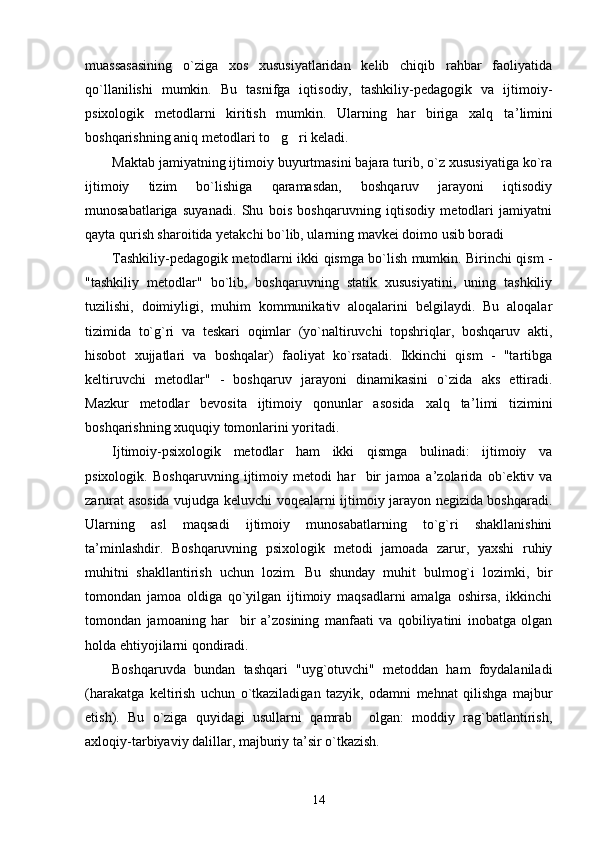 muassasasining   o`ziga   xos   xususiyatlaridan   kelib   chiqib   rahbar   faoliyatida
qo`llanilishi   mumkin.   Bu   tasnifga   iqtisodiy,   tashkiliy-pedagogik   va   ijtimoiy-
psixologik   metodlarni   kiritish   mumkin.   Ularning   har   biriga   xalq   ta ’ limini
boshqarishning aniq metodlari to g ri keladi. 
Maktab jamiyatning ijtimoiy buyurtmasini bajara turib, o`z xususiyatiga ko`ra
ijtimoiy   tizim   bo`lishiga   qaramasdan,   boshqaruv   jarayoni   iqtisodiy
munosabatlariga   suyanadi.   Shu   bois   boshqaruvning   iqtisodiy   metodlari   jamiyatni
qayta qurish sharoitida yetakchi bo`lib, ularning mavkei doimo usib boradi
Tashkiliy-pedagogik metodlarni ikki qismga bo`lish mumkin. Birinchi qism -
"tashkiliy   metodlar"   bo`lib,   boshqaruvning   statik   xususiyatini,   uning   tashkiliy
tuzilishi,   doimiyligi,   muhim   kommunikativ   aloqalarini   belgilaydi.   Bu   aloqalar
tizimida   to`g`ri   va   teskari   oqimlar   (yo`naltiruvchi   topshriqlar,   boshqaruv   akti,
hisobot   xujjatlari   va   boshqalar)   faoliyat   ko`rsatadi.   Ikkinchi   qism   -   "tartibga
keltiruvchi   metodlar"   -   boshqaruv   jarayoni   dinamikasini   o`zida   aks   ettiradi.
Mazkur   metodlar   bevosita   ijtimoiy   qonunlar   asosida   xalq   ta ’ limi   tizimini
boshqarishning xuquqiy tomonlarini yoritadi.
Ijtimoiy-psixologik   metodlar   ham   ikki   qismga   bulinadi:   ijtimoiy   va
psixologik.   Boshqaruvning   ijtimoiy   metodi   har     bir   jamoa   a ’ zolarida   ob`ektiv   va
zarurat asosida vujudga keluvchi voqealarni ijtimoiy jarayon negizida boshqaradi.
Ularning   asl   maqsadi   ijtimoiy   munosabatlarning   to`g`ri   shakllanishini
ta ’ minlashdir.   Boshqaruvning   psixologik   metodi   jamoada   zarur,   yaxshi   ruhiy
muhitni   shakllantirish   uchun   lozim.   Bu   shunday   muhit   bulmog`i   lozimki,   bir
tomondan   jamoa   oldiga   qo`yilgan   ijtimoiy   maqsadlarni   amalga   oshirsa,   ikkinchi
tomondan   jamoaning   har     bir   a ’ zosining   manfaati   va   qobiliyatini   inobatga   olgan
holda ehtiyojilarni qondiradi.
Boshqaruvda   bundan   tashqari   "uyg`otuvchi"   metoddan   ham   foydalaniladi
(harakatga   keltirish   uchun   o`tkaziladigan   tazyik,   odamni   mehnat   qilishga   majbur
etish).   Bu   o`ziga   quyidagi   usullarni   qamrab     olgan:   moddiy   rag`batlantirish,
axloqiy-tarbiyaviy dalillar, majburiy ta ’ sir o`tkazish.
14 