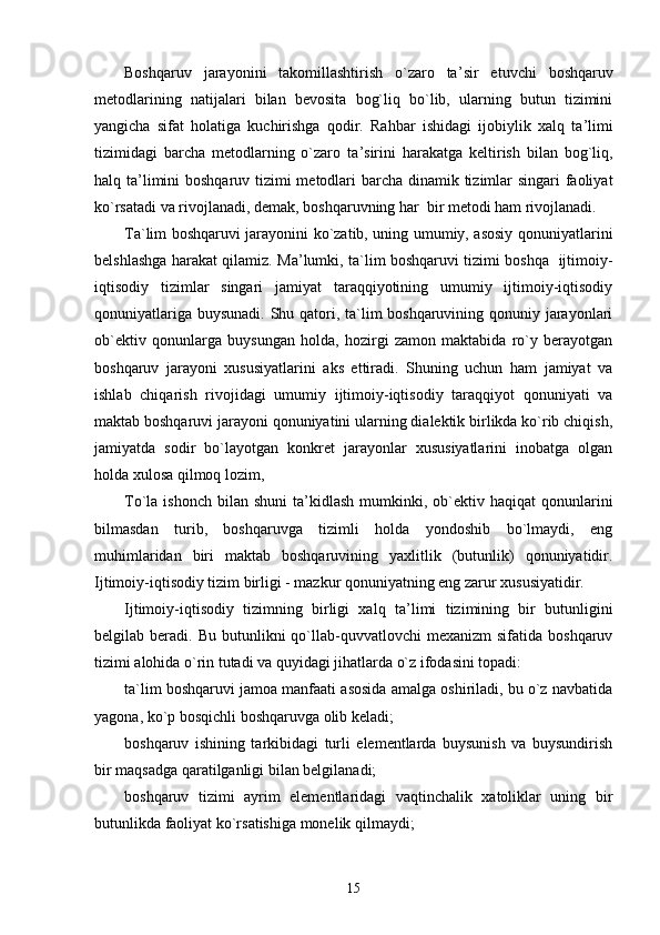 Boshqaruv   jarayonini   takomillashtirish   o`zaro   ta ’ sir   etuvchi   boshqaruv
metodlarining   natijalari   bilan   bevosita   bog`liq   bo`lib,   ularning   butun   tizimini
yangicha   sifat   holatiga   kuchirishga   qodir.   Rahbar   ishidagi   ijobiylik   xalq   ta ’ limi
tizimidagi   barcha   metodlarning   o`zaro   ta ’ sirini   harakatga   keltirish   bilan   bog`liq,
halq ta ’ limini  boshqaruv tizimi  metodlari barcha dinamik tizimlar  singari  faoliyat
ko`rsatadi va rivojlanadi, demak, boshqaruvning har  bir metodi ham rivojlanadi.
Ta`lim boshqaruvi jarayonini ko`zatib, uning umumiy, asosiy qonuniyatlarini
belshlashga harakat qilamiz. Ma ’ lumki, ta`lim boshqaruvi tizimi boshqa   ijtimoiy-
iqtisodiy   tizimlar   singari   jamiyat   taraqqiyotining   umumiy   ijtimoiy-iqtisodiy
qonuniyatlariga buysunadi. Shu qatori, ta`lim boshqaruvining qonuniy jarayonlari
ob`ektiv   qonunlarga   buysungan   holda,   hozirgi   zamon   maktabida   ro`y   berayotgan
boshqaruv   jarayoni   xususiyatlarini   aks   ettiradi.   Shuning   uchun   ham   jamiyat   va
ishlab   chiqarish   rivojidagi   umumiy   ijtimoiy-iqtisodiy   taraqqiyot   qonuniyati   va
maktab boshqaruvi jarayoni qonuniyatini ularning dialektik birlikda ko`rib chiqish,
jamiyatda   sodir   bo`layotgan   konkret   jarayonlar   xususiyatlarini   inobatga   olgan
holda xulosa qilmoq lozim,
To`la ishonch   bilan  shuni   ta ’ kidlash  mumkinki,  ob`ektiv haqiqat   qonunlarini
bilmasdan   turib,   boshqaruvga   tizimli   holda   yondoshib   bo`lmaydi,   eng
muhimlaridan   biri   maktab   boshqaruvining   yaxlitlik   (butunlik)   qonuniyatidir.
Ijtimoiy-iqtisodiy tizim birligi - mazkur qonuniyatning eng zarur xususiyatidir.
Ijtimoiy-iqtisodiy   tizimning   birligi   xalq   ta ’ limi   tizimining   bir   butunligini
belgilab  beradi.  Bu  butunlikni   qo`llab-quvvatlovchi  mexanizm  sifatida  boshqaruv
tizimi alohida o`rin tutadi va quyidagi jihatlarda o`z ifodasini topadi:
ta`lim boshqaruvi jamoa manfaati asosida amalga oshiriladi, bu o`z navbatida
yagona, ko`p bosqichli boshqaruvga olib keladi;
boshqaruv   ishining   tarkibidagi   turli   elementlarda   buysunish   va   buysundirish
bir maqsadga qaratilganligi bilan belgilanadi;
boshqaruv   tizimi   ayrim   elementlaridagi   vaqtinchalik   xatoliklar   uning   bir
butunlikda faoliyat ko`rsatishiga monelik qilmaydi;
15 