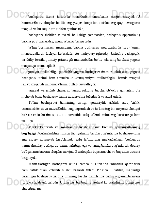 boshqaruv   tizimi   tarkibida   murakkab   munosabatlar   zanjiri   mavjud.   U
kommunikativ aloqalar  bo`lib, eng yuqori darajadan boshlab eng quyi    zinagacha
mavjud va bu zanjir bir-biridan ajralmasdir;
boshqaruv shakllari xilma-xil bo`lishiga qaramasdan, boshqaruv apparatining
barcha pog`onalaridagi munosabatlar barqarordir;
ta`lim   boshqaruvi   mexanizmi   barcha   boshqaruv   pog`onalarida   turli-   tuman
munosabatlarda   faoliyat   ko`rsatadi.   Bu   moliyaviy-iqtisodiy,   tashkiliy-pedagogik,
tashkiliy-texnik, ijtimoiy-psixologik munosabatlar bo`lib, ularning barchasi yagona
maqsadga xizmat qiladi;
jamiyat   mulkchiligi   qanchalik   yagona   boshqaruv   tizimini   talab   etsa,   yagona
boshqaruv   tizimi   ham   shunchalik   umumjamiyat   mulkchiligini   hamda   mavjud
ishlab chiqarish munosabatlarini qullab quvvatlaydi;
jamiyat   va   ishlab   chiqarish   taraqqiyotining   barcha   ob`ektiv   qonunlari   o`z
mohiyati bilan boshqaruv tizimi xususiyatini belgilaydi va amal qiladi.
Ta`lim   boshqaruvi   tizimining   birligi,   qonuniylik   sifatida   aniq   birlik,
umumlashtirish va muvofikdik, teng taqsimlash va ta`limning bir meyorda faoliyat
ko`rsatishida   ko`rinadi,   bu   o`z   navbatida   xalq   ta ’ limi   tizimining   barchasiga   ham
taalluqli.
Markazlashtirish   va   markazlashtirishdan   voz   kechish   qonuniyatlarining
bog`liqligi.  Markazlashtirish inson faoliyatining barcha bug`inlarida boshqaruvning
eng   asosiy   xususiyati   hisoblanadi.   xalq   ta ’ limining   markazlashgan   boshqaruv
tizimi shunday boshqaruv tizimi tarkibiga ega va uning barcha bug`inlarida doimiy
bo`lgan mustaxkam aloqalar mavjud. Bu aloqalar buysunuvchi va buysindiruvchini
belgilaydi,
Markazlashgan   boshqaruv   uning   barcha   bug`inlarida   rahbarlik   qarorlarini
hamjihatlik   bilan   kelishib   olishni   nazarda   tutadi.   Boshqa     jihatdan,   maqsadga
qaratilgan   boshqaruv   xalq   ta ’ limining   barcha   tizimlarida   qattiq   reglamentatsiyani
joriy etadi, deyish xatodir. Uning har  bir bug`ini faoliyat ko`rsatishning o`ziga xos
sharoitiga ega.
16 