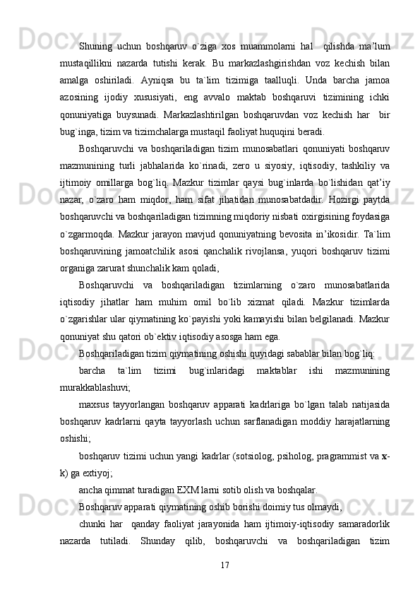 Shuning   uchun   boshqaruv   o`ziga   xos   muammolarni   hal     qilishda   ma ’ lum
mustaqillikni   nazarda   tutishi   kerak.   Bu   markazlashgirishdan   voz   kechish   bilan
amalga   oshiriladi.   Ayniqsa   bu   ta`lim   tizimiga   taalluqli.   Unda   barcha   jamoa
azosining   ijodiy   xususiyati,   eng   avvalo   maktab   boshqaruvi   tizimining   ichki
qonuniyatiga   buysunadi.   Markazlashtirilgan   boshqaruvdan   voz   kechish   har     bir
bug`inga, tizim va tizimchalarga mustaqil faoliyat huquqini beradi.
Boshqaruvchi   va   boshqariladigan   tizim   munosabatlari   qonuniyati   boshqaruv
mazmunining   turli   jabhalarida   ko`rinadi,   zero   u   siyosiy,   iqtisodiy,   tashkiliy   va
ijtimoiy   omillarga   bog`liq.   Mazkur   tizimlar   qaysi   bug`inlarda   bo`lishidan   qat ’ iy
nazar,   o`zaro   ham   miqdor,   ham   sifat   jihatidan   munosabatdadir.   Hozirgi   paytda
boshqaruvchi va boshqariladigan tizimning miqdoriy nisbati oxirgisining foydasiga
o`zgarmoqda.   Mazkur   jarayon   mavjud   qonuniyatning  bevosita   in ’ ikosidir.  Ta`lim
boshqaruvining   jamoatchilik   asosi   qanchalik   rivojlansa,   yuqori   boshqaruv   tizimi
organiga zarurat shunchalik kam qoladi,
Boshqaruvchi   va   boshqariladigan   tizimlarning   o`zaro   munosabatlarida
iqtisodiy   jihatlar   ham   muhim   omil   bo`lib   xizmat   qiladi.   Mazkur   tizimlarda
o`zgarishlar ular qiymatining ko`payishi yoki kamayishi bilan belgilanadi. Mazkur
qonuniyat shu qatori ob`ektiv iqtisodiy asosga ham ega.
Boshqariladigan tizim qiymatining oshishi quyidagi sabablar bilan bog`liq:
barcha   ta`lim   tizimi   bug`inlaridagi   maktablar   ishi   mazmunining
murakkablashuvi;
maxsus   tayyorlangan   boshqaruv   apparati   kadrlariga   bo`lgan   talab   natijasida
boshqaruv   kadrlarni   qayta   tayyorlash   uchun   sarflanadigan   moddiy   harajatlarning
oshishi;
boshqaruv tizimi uchun yangi kadrlar (sotsiolog, psiholog, pragrammist va  x -
k) ga extiyoj;
ancha qimmat turadigan EXM larni sotib olish va boshqalar.
Boshqaruv apparati qiymatining oshib borishi doimiy tus olmaydi,
chunki   har     qanday   faoliyat   jarayonida   ham   ijtimoiy-iqtisodiy   samaradorlik
nazarda   tutiladi.   Shunday   qilib,   boshqaruvchi   va   boshqariladigan   tizim
17 