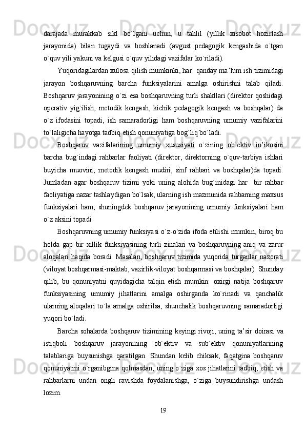 darajada   murakkab   sikl   bo`lgani   uchun,   u   tahlil   (yillik   xisobot   hozirlash
jarayonida)   bilan   tugaydi   va   boshlanadi   (avgust   pedagogik   kengashida   o`tgan
o`quv yili yakuni va kelgusi o`quv yilidagi vazifalar ko`riladi).
Yuqoridagilardan xulosa qilish mumkinki, har   qanday ma ’ lum ish tizimidagi
jarayon   boshqaruvning   barcha   funksiyalarini   amalga   oshirishni   talab   qiladi.
Boshqaruv jarayonining o`zi esa boshqaruvning turli  shakllari  (direktor  qoshidagi
operativ   yig`ilish,   metodik   kengash,   kichik   pedagogik   kengash   va   boshqalar)   da
o`z   ifodasini   topadi,   ish   samaradorligi   ham   boshqaruvning   umumiy   vazifalarini
to`laligicha hayotga tadbiq etish qonuniyatiga bog`liq bo`ladi.
Boshqaruv   vazifalarining   umumiy   xususiyati   o`zining   ob`ektiv   in ’ ikosini
barcha   bug`indagi   rahbarlar   faoliyati   (direktor,   direktorning   o`quv-tarbiya   ishlari
buyicha   muovini,   metodik   kengash   mudiri,   sinf   rahbari   va   boshqalar)da   topadi.
Jumladan   agar   boshqaruv   tizimi   yoki   uning   alohida   bug`inidagi   har     bir   rahbar
faoliyatiga nazar tashlaydigan bo`lsak, ularning ish mazmunida rahbarning maxsus
funksiyalari   ham,   shuningdek   boshqaruv   jarayonining   umumiy   funksiyalari   ham
o`z aksini topadi.
Boshqaruvning umumiy funksiyasi o`z-o`zida ifoda etilishi mumkin, biroq bu
holda   gap   bir   xillik   funksiyasining   turli   zinalari   va   boshqaruvning   aniq   va   zarur
aloqalari   haqida   boradi.   Masalan,   boshqaruv   tizimida   yuqorida   turganlar   nazorati
(viloyat boshqarmasi-maktab, vazirlik-viloyat boshqarmasi va boshqalar). Shunday
qilib,   bu   qonuniyatni   quyidagicha   talqin   etish   mumkin:   oxirgi   natija   boshqaruv
funksiyasining   umumiy   jihatlarini   amalga   oshirganda   ko`rinadi   va   qanchalik
ularning aloqalari to`la amalga oshirilsa, shunchalik boshqaruvning samaradorligi
yuqori bo`ladi.
Barcha sohalarda boshqaruv tizimining keyingi rivoji, uning ta ’ sir doirasi  va
istiqboli   boshqaruv   jarayonining   ob`ektiv   va   sub`ektiv   qonuniyatlarining
talablariga   buysunishga   qaratilgan.   Shundan   kelib   chiksak,   faqatgina   boshqaruv
qonuniyatini o`rganibgina qolmasdan, uning o`ziga xos jihatlarini tadbiq, etish va
rahbarlarni   undan   ongli   ravishda   foydalanishga,   o`ziga   buysundirishga   undash
lozim.
19 