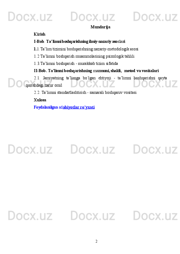 Mundarija
Kirish
I-Bob .  Ta ’ limni boshqarishning ilmiy-nazariy aso sla ri
1. 1. Ta ’ lim tizimini boshqarishning nazariy-metodologik asosi
1.2 Ta ’ limni boshqarish muammolarining psixologik tahlili
1.3.Ta ’ limni boshqarish - murakkab tizim sifatida
II-Bob.  Ta ’ limni   boshqarishning  ma zmuni, shakli,   
  metod va vositalari
2.1.   Jamiyatning   ta ’ limga   bo`lgan   ehtiyoji   -   ta ’ limni   boshqarishni   qayta
qurishdagi zarur omil
2.2.   Ta ’ limni standartlashtirish - samarali boshqaruv vositasi  
Xulosa
Foydalanilgan  ad abiyotlar r    o’    yxati   
2 