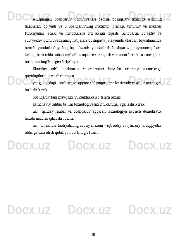 Aniqlangan   boshqaruv   qonuniyatlari   barcha   boshqaruv   tizimiga   o`zining
talablarini   qo`yadi   va   u   boshqaruvning   mazmun,   prinsip,   umumiy   va   maxsus
funksiyalari,   shakl   va   metodlarida   o`z   aksini   topadi.   Binobarin,   ob`ektiv   va
sub`yektiv qonuniyatlarning natijalari boshqaruv jarayonida ulardan foydalanishda
tizimli   yondoshishga   bog`liq.   Tizimli   yondoshish   boshqaruv   jarayonining   ham
tashqi, ham ichki sabab-oqibatli aloqalarini aniqlash imkonini beradi, ularning bir-
biri bilan bog`liqligini belgilaydi.
Shunday   qilib   boshqaruv   muammolari   buyicha   umumiy   xulosalarga
quyidagilarni kiritish mumkin:
yangi   turdagi   boshqaruv   apparati   "yuqori   professionalizmga"   asoslangan
bo`lishi kerak;
boshqaruv fani mavqeini yuksaklikka ko`tarish lozim;
zamonaviy rahbar ta ’ lim texnologiyasini mukammal egallashi kerak;
har     qanday   rahbar   va   boshqaruv   apparati   texnologiya   asosida   demokratik
tarzda nazorat qilinishi lozim;
har  bir rahbar faoliyatining asosiy mezoni - iqtisodiy va ijtimoiy taraqqiyotni
oldinga sura olish qobiliyati bo`lmog`i lozim.
20 