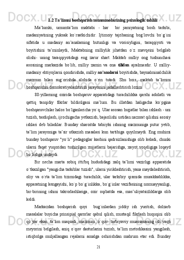 1.2 Ta ’ limni boshqarish muammolarining psixologik tahlili
Ma ’ lumki,   umumta ’ lim   maktabi   -   har     bir   jamiyatning   bosh   tarkibi,
madaniyatining   yuksak   ko`rsatkichidir.   Ijtimoiy   tajribaning   bog`lovchi   bo`g`ini
sifatida   u   madaniy   an ’ analarning   butunligi   va   vorisiyligini,   taraqqiyoti   va
boyitishini   ta ’ minlaydi,   Maktabning   milliylik   jihatdan   o`z   mavqeini   belgilab
olishi-   uning   taraqqiyotidagi   eng   zarur   shart.   Maktab   milliy   ong   tushunchasi
asosining   markazida   bo`lib,   milliy   zamin   va   ona   tilidan   ajralmasdir.   U   milliy-
madaniy ehtiyojlarni qondirishda, milliy  an ’ analarni  boyitishda, baynalminalchilik
mazmun   bilan   sug`orishda   alohida   o`rin   tutadi.   Shu   bois,   maktab   ta ’ limini
boshqarishni demokratiyalashtirish jarayonini jadallashtirish lozim.
80-yillarning   oxirida   boshqaruv   apparatidagi   turachilikka   qarshi   adolatli   va
qattiq   tanqidiy   fikrlar   bildirilgani   ma ’ lum.   Bu   illatdan   haligacha   ko`pgina
boshqaruvchilar halos bo`lganlaricha yo`q. Ular asosan hujjatlar bilan ishlash - uni
tuzish, tasdiqlash, ijrochigacha yetkazish, bajarilishi ustidan nazorat qilishni asosiy
ishlari   deb   biladilar.   Bunday   sharoitda   tabiiyki   ishning   mazmuniga   putur   yetib,
ta ’ lim   jarayoniga   ta ’ sir   utkazish   masalasi   kun   tartibiga   quyilmaydi.   Eng   muhimi
bunday boshqaruv "yo`li" pedagoglar  kasbini  qadrsizlanishiga olib keladi, chunki
ularni   faqat   yuqoridan   tushirilgan   xujjatlarni   bajarishga,   xayot   voqeligiga   loqayd
bo`lishga undaydi.
Bir   necha   marta   sobiq   ittifoq   hududidagi   xalq   ta ’ limi   vazirligi   apparatida
o`tkazilgan "yangicha tarkiblar tuzish", ularni yiriklashtirish, yana maydalashtirish,
oliy   va   o`rta   ta ’ lim   tizimidagi   turachilik,   ular   tarkibiy   qismida   murakkablikka,
apparatning kengayishi, ko`p bo`g`inlikka, bo`g`inlar vazifasining nomuayyanligi,
bir-birining   ishini   takrorlashlariga,   oxir   oqibatda   esa,   mas ’ uliyatsizliklarga   olib
keldi.
Markazdan   boshqarish   quyi     bug`inlardan   jiddiy   ish   yuritish,   dolzarb
masalalar  buyicha  prinsipial  qarorlar  qabul  qilish,  mustaqil  fikrlash  huquqini  olib
qo`yar   ekan,   ta ’ lim   maqsadi,   mazmuni,   o`quv-   tarbiyaviy   muassasaning   ish   vaqti
meyorini   belgilash,   aniq   o`quv   dasturlarini   tuzish,   ta ’ lim   metodikasini   yangilash,
istiqbolga   muljallangan   rejalarni   amalga   oshirishdan   mahrum   etar   edi.   Bunday
21 
