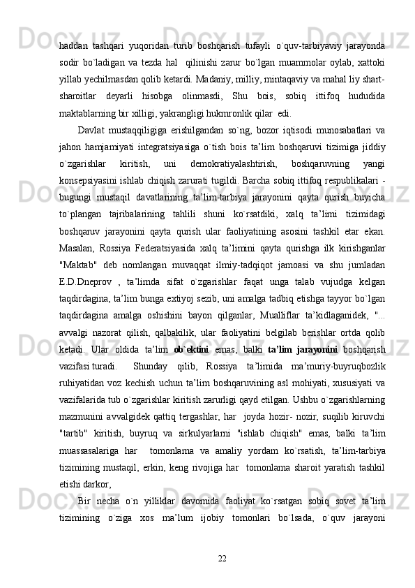 haddan   tashqari   yuqoridan   turib   boshqarish   tufayli   o`quv-tarbiyaviy   jarayonda
sodir   bo`ladigan   va   tezda   hal     qilinishi   zarur   bo`lgan   muammolar   oylab,   xattoki
yillab yechilmasdan qolib ketardi. Madaniy, milliy, mintaqaviy va mahal liy shart-
sharoitlar   deyarli   hisobga   olinmasdi,   Shu   bois,   sobiq   ittifoq   hududida
maktablarning bir xilligi, yakrangligi hukmronlik qilar  edi.
Davlat   mustaqqiligiga   erishilgandan   so`ng,   bozor   iqtisodi   munosabatlari   va
jahon   hamjamiyati   integratsiyasiga   o`tish   bois   ta ’ lim   boshqaruvi   tizimiga   jiddiy
o`zgarishlar   kiritish,   uni   demokratiyalashtirish,   boshqaruvning   yangi
konsepsiyasini  ishlab chiqish zarurati tugildi. Barcha sobiq ittifoq respublikalari  -
bugungi   mustaqil   davatlarining   ta ’ lim-tarbiya   jarayonini   qayta   qurish   buyicha
to`plangan   tajribalarining   tahlili   shuni   ko`rsatdiki,   xalq   ta ’ limi   tizimidagi
boshqaruv   jarayonini   qayta   qurish   ular   faoliyatining   asosini   tashkil   etar   ekan.
Masalan,   Rossiya   Federatsiyasida   xalq   ta ’ limini   qayta   qurishga   ilk   kirishganlar
"Maktab"   deb   nomlangan   muvaqqat   ilmiy-tadqiqot   jamoasi   va   shu   jumladan
E.D.Dneprov   ,   ta ’ limda   sifat   o`zgarishlar   faqat   unga   talab   vujudga   kelgan
taqdirdagina, ta ’ lim bunga extiyoj sezib, uni amalga tadbiq etishga tayyor bo`lgan
taqdirdagina   amalga   oshishini   bayon   qilganlar,   Mualliflar   ta ’ kidlaganidek,   "...
avvalgi   nazorat   qilish,   qalbakilik,   ular   faoliyatini   belgilab   berishlar   ortda   qolib
ketadi.   Ular   oldida   ta ’ lim   ob`ektini   emas,   balki   ta ’ lim   jarayonini   boshqarish
vazifasi turadi. Shunday   qilib,   Rossiya   ta ’ limida   ma ’ muriy-buyruqbozlik
ruhiyatidan   voz   kechish   uchun   ta ’ lim   boshqaruvining   asl   mohiyati,   xususiyati   va
vazifalarida tub o`zgarishlar kiritish zarurligi qayd etilgan. Ushbu o`zgarishlarning
mazmunini   avvalgidek   qattiq   tergashlar,   har     joyda   hozir-   nozir,   suqilib   kiruvchi
"tartib"   kiritish,   buyruq   va   sirkulyarlarni   "ishlab   chiqish"   emas,   balki   ta ’ lim
muassasalariga   har     tomonlama   va   amaliy   yordam   ko`rsatish,   ta ’ lim-tarbiya
tizimining   mustaqil,   erkin,   keng   rivojiga   har     tomonlama   sharoit   yaratish   tashkil
etishi darkor,
Bir   necha   o`n   yilliklar   davomida   faoliyat   ko`rsatgan   sobiq   sovet   ta ’ lim
tizimining   o`ziga   xos   ma ’ lum   ijobiy   tomonlari   bo`lsada,   o`quv   jarayoni
22 
