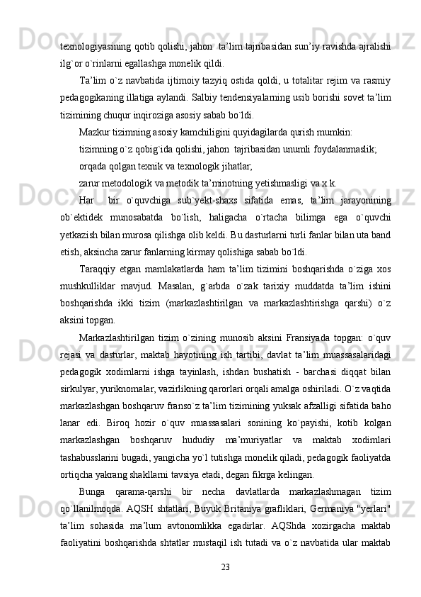 texnologiyasining qotib qolishi, jahon   ta ’ lim tajribasidan sun ’ iy ravishda ajralishi
ilg`or o`rinlarni egallashga monelik qildi.
Ta ’ lim  o`z navbatida  ijtimoiy tazyiq  ostida  qoldi, u  totalitar   rejim   va rasmiy
pedagogikaning illatiga aylandi. Salbiy tendensiyalarning usib borishi sovet ta ’ lim
tizimining chuqur inqiroziga asosiy sabab bo`ldi.
Mazkur tizimning asosiy kamchiligini quyidagilarda qurish mumkin:
tizimning o`z qobig`ida qolishi, jahon  tajribasidan unumli foydalanmaslik;
orqada qolgan texnik va texnologik jihatlar;
zarur metodologik va metodik ta ’ minotning yetishmasligi va x.k.
Har     bir   o`quvchiga   sub`yekt-shaxs   sifatida   emas,   ta ’ lim   jarayonining
ob`ektidek   munosabatda   bo`lish,   haligacha   o`rtacha   bilimga   ega   o`quvchi
yetkazish bilan murosa qilishga olib keldi. Bu dasturlarni turli fanlar bilan uta band
etish, aksincha zarur fanlarning kirmay qolishiga sabab bo`ldi.
Taraqqiy   etgan   mamlakatlarda   ham   ta ’ lim   tizimini   boshqarishda   o`ziga   xos
mushkulliklar   mavjud.   Masalan,   g`arbda   o`zak   tarixiy   muddatda   ta ’ lim   ishini
boshqarishda   ikki   tizim   (markazlashtirilgan   va   markazlashtirishga   qarshi)   o`z
aksini topgan.
Markazlashtirilgan   tizim   o`zining   munosib   aksini   Fransiyada   topgan:   o`quv
rejasi   va   dasturlar,   maktab   hayotining   ish   tartibi,   davlat   ta ’ lim   muassasalaridagi
pedagogik   xodimlarni   ishga   tayinlash,   ishdan   bushatish   -   barchasi   diqqat   bilan
sirkulyar, yuriknomalar, vazirlikning qarorlari orqali amalga oshiriladi. O`z vaqtida
markazlashgan boshqaruv franso`z ta ’ lim tizimining yuksak afzalligi sifatida baho
lanar   edi.   Biroq   hozir   o`quv   muassasalari   sonining   ko`payishi,   kotib   kolgan
markazlashgan   boshqaruv   hududiy   ma ’ muriyatlar   va   maktab   xodimlari
tashabusslarini bugadi, yangicha yo`l tutishga monelik qiladi, pedagogik faoliyatda
ortiqcha yakrang shakllarni tavsiya etadi, degan fikrga kelingan.
Bunga   qarama-qarshi   bir   necha   davlatlarda   markazlashmagan   tizim
qo`llanilmoqda. AQSH shtatlari, Buyuk Britaniya grafliklari, Germaniya "yerlari"
ta ’ lim   sohasida   ma ’ lum   avtonomlikka   egadirlar.   AQShda   xozirgacha   maktab
faoliyatini  boshqarishda  shtatlar  mustaqil   ish  tutadi   va  o`z  navbatida  ular   maktab
23 