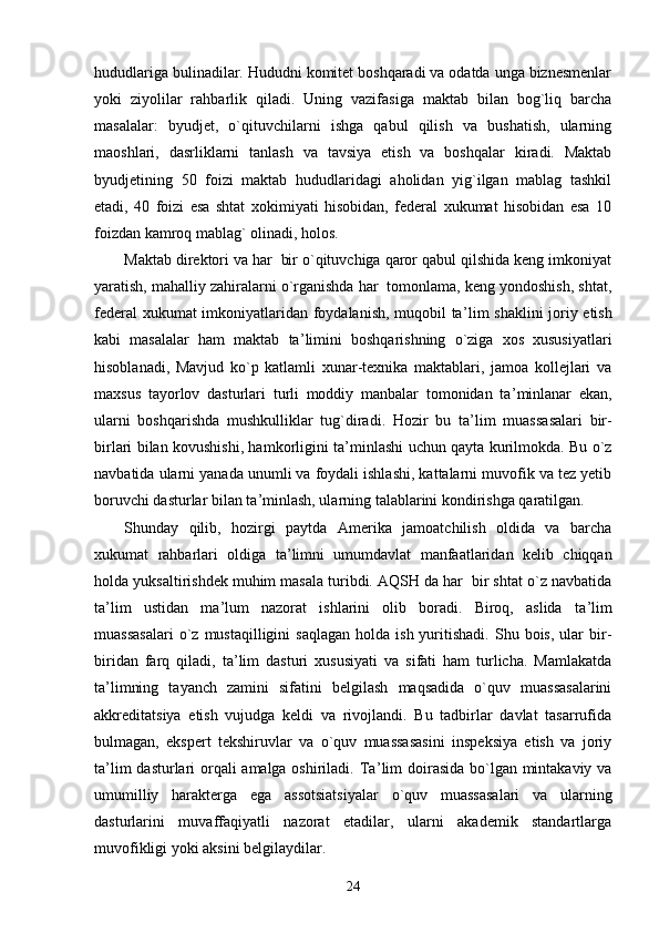 hududlariga bulinadilar. Hududni komitet boshqaradi va odatda unga biznesmenlar
yoki   ziyolilar   rahbarlik   qiladi.   Uning   vazifasiga   maktab   bilan   bog`liq   barcha
masalalar:   byudjet,   o`qituvchilarni   ishga   qabul   qilish   va   bushatish,   ularning
maoshlari,   dasrliklarni   tanlash   va   tavsiya   etish   va   boshqalar   kiradi.   Maktab
byudjetining   50   foizi   maktab   hududlaridagi   aholidan   yig`ilgan   mablag   tashkil
etadi,   40   foizi   esa   shtat   xokimiyati   hisobidan,   federal   xukumat   hisobidan   esa   10
foizdan kamroq mablag` olinadi, holos.
Maktab direktori va har  bir o`qituvchiga qaror qabul qilshida keng imkoniyat
yaratish, mahalliy zahiralarni o`rganishda har  tomonlama, keng yondoshish, shtat,
federal xukumat imkoniyatlaridan foydalanish, muqobil ta ’ lim shaklini joriy etish
kabi   masalalar   ham   maktab   ta ’ limini   boshqarishning   o`ziga   xos   xususiyatlari
hisoblanadi,   Mavjud   ko`p   katlamli   xunar-texnika   maktablari,   jamoa   kollejlari   va
maxsus   tayorlov   dasturlari   turli   moddiy   manbalar   tomonidan   ta ’ minlanar   ekan,
ularni   boshqarishda   mushkulliklar   tug`diradi.   Hozir   bu   ta ’ lim   muassasalari   bir-
birlari bilan kovushishi, hamkorligini ta ’ minlashi uchun qayta kurilmokda. Bu o`z
navbatida ularni yanada unumli va foydali ishlashi, kattalarni muvofik va tez yetib
boruvchi dasturlar bilan ta ’ minlash, ularning talablarini kondirishga qaratilgan.
Shunday   qilib,   hozirgi   paytda   Amerika   jamoatchilish   oldida   va   barcha
xukumat   rahbarlari   oldiga   ta ’ limni   umumdavlat   manfaatlaridan   kelib   chiqqan
holda yuksaltirishdek muhim masala turibdi. AQSH da har  bir shtat o`z navbatida
ta ’ lim   ustidan   ma ’ lum   nazorat   ishlarini   olib   boradi.   Biroq,   aslida   ta ’ lim
muassasalari  o`z  mustaqilligini  saqlagan   holda  ish  yuritishadi.  Shu  bois,   ular  bir-
biridan   farq   qiladi,   ta ’ lim   dasturi   xususiyati   va   sifati   ham   turlicha.   Mamlakatda
ta ’ limning   tayanch   zamini   sifatini   belgilash   maqsadida   o`quv   muassasalarini
akkreditatsiya   etish   vujudga   keldi   va   rivojlandi.   Bu   tadbirlar   davlat   tasarrufida
bulmagan,   ekspert   tekshiruvlar   va   o`quv   muassasasini   inspeksiya   etish   va   joriy
ta ’ lim dasturlari  orqali amalga oshiriladi. Ta ’ lim doirasida bo`lgan mintakaviy va
umumilliy   harakterga   ega   assotsiatsiyalar   o`quv   muassasalari   va   ularning
dasturlarini   muvaffaqiyatli   nazorat   etadilar,   ularni   akademik   standartlarga
muvofikligi yoki aksini belgilaydilar.
24 