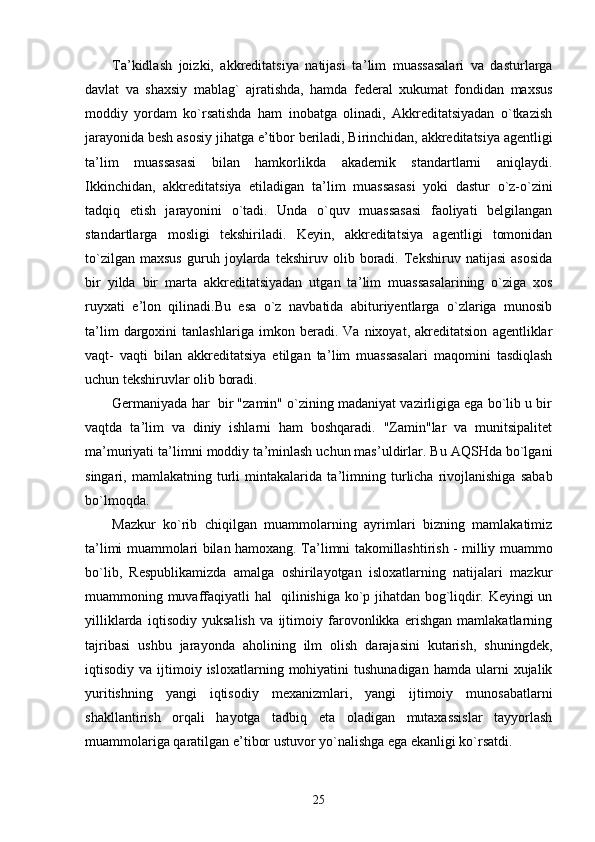 Ta ’ kidlash   joizki,   akkreditatsiya   natijasi   ta ’ lim   muassasalari   va   dasturlarga
davlat   va   shaxsiy   mablag`   ajratishda,   hamda   federal   xukumat   fondidan   maxsus
moddiy   yordam   ko`rsatishda   ham   inobatga   olinadi,   Akkreditatsiyadan   o`tkazish
jarayonida besh asosiy jihatga e ’ tibor beriladi, Birinchidan, akkreditatsiya agentligi
ta ’ lim   muassasasi   bilan   hamkorlikda   akademik   standartlarni   aniqlaydi.
Ikkinchidan,   akkreditatsiya   etiladigan   ta ’ lim   muassasasi   yoki   dastur   o`z-o`zini
tadqiq   etish   jarayonini   o`tadi.   Unda   o`quv   muassasasi   faoliyati   belgilangan
standartlarga   mosligi   tekshiriladi.   Keyin,   akkreditatsiya   agentligi   tomonidan
to`zilgan   maxsus   guruh   joylarda   tekshiruv   olib   boradi.   Tekshiruv   natijasi   asosida
bir   yilda   bir   marta   akkreditatsiyadan   utgan   ta ’ lim   muassasalarining   o`ziga   xos
ruyxati   e ’ lon   qilinadi.Bu   esa   o`z   navbatida   abituriyentlarga   o`zlariga   munosib
ta ’ lim   dargoxini   tanlashlariga   imkon   beradi.   Va   nixoyat,   akreditatsion   agentliklar
vaqt-   vaqti   bilan   akkreditatsiya   etilgan   ta ’ lim   muassasalari   maqomini   tasdiqlash
uchun tekshiruvlar olib boradi.
Germaniyada har  bir "zamin" o`zining madaniyat vazirligiga ega bo`lib u bir
vaqtda   ta ’ lim   va   diniy   ishlarni   ham   boshqaradi.   "Zamin"lar   va   munitsipalitet
ma ’ muriyati ta ’ limni moddiy ta ’ minlash uchun mas ’ uldirlar. Bu AQSHda bo`lgani
singari,   mamlakatning   turli   mintakalarida   ta ’ limning   turlicha   rivojlanishiga   sabab
bo`lmoqda.
Mazkur   ko`rib   chiqilgan   muammolarning   ayrimlari   bizning   mamlakatimiz
ta ’ limi muammolari bilan hamoxang. Ta ’ limni takomillashtirish - milliy muammo
bo`lib,   Respublikamizda   amalga   oshirilayotgan   isloxatlarning   natijalari   mazkur
muammoning muvaffaqiyatli hal   qilinishiga ko`p jihatdan bog`liqdir. Keyingi un
yilliklarda   iqtisodiy   yuksalish   va   ijtimoiy   farovonlikka   erishgan   mamlakatlarning
tajribasi   ushbu   jarayonda   aholining   ilm   olish   darajasini   kutarish,   shuningdek,
iqtisodiy  va  ijtimoiy  isloxatlarning  mohiyatini  tushunadigan  hamda  ularni   xujalik
yuritishning   yangi   iqtisodiy   mexanizmlari,   yangi   ijtimoiy   munosabatlarni
shakllantirish   orqali   hayotga   tadbiq   eta   oladigan   mutaxassislar   tayyorlash
muammolariga qaratilgan e ’ tibor ustuvor yo`nalishga ega ekanligi ko`rsatdi.
25 