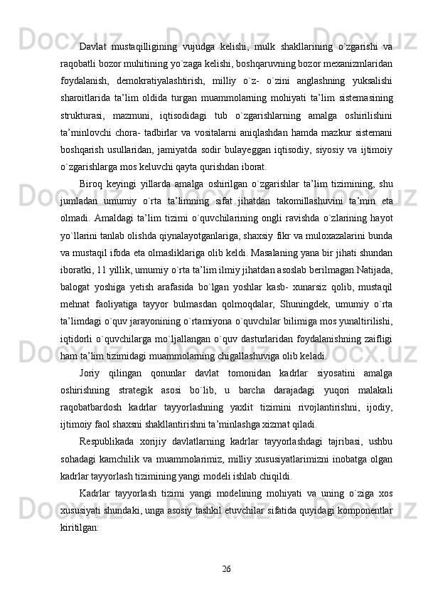 Davlat   mustaqilligining   vujudga   kelishi,   mulk   shakllarining   o`zgarishi   va
raqobatli bozor muhitining yo`zaga kelishi, boshqaruvning bozor mexanizmlaridan
foydalanish,   demokratiyalashtirish,   milliy   o`z-   o`zini   anglashning   yuksalishi
sharoitlarida   ta ’ lim   oldida   turgan   muammolarning   mohiyati   ta ’ lim   sistemasining
strukturasi,   mazmuni,   iqtisodidagi   tub   o`zgarishlarning   amalga   oshirilishini
ta ’ minlovchi   chora-   tadbirlar   va   vositalarni   aniqlashdan   hamda   mazkur   sistemani
boshqarish   usullaridan,   jamiyatda   sodir   bulayeggan   iqtisodiy,   siyosiy   va   ijtimoiy
o`zgarishlarga mos keluvchi qayta qurishdan iborat.
Biroq   keyingi   yillarda   amalga   oshirilgan   o`zgarishlar   ta ’ lim   tizimining,   shu
jumladan   umumiy   o`rta   ta ’ limning   sifat   jihatdan   takomillashuvini   ta ’ min   eta
olmadi.   Amaldagi   ta ’ lim   tizimi   o`quvchilarining   ongli   ravishda   o`zlarining   hayot
yo`llarini tanlab olishda qiynalayotganlariga, shaxsiy fikr va muloxazalarini bunda
va mustaqil ifoda eta olmasliklariga olib keldi. Masalaning yana bir jihati shundan
iboratki, 11 yillik, umumiy o`rta ta ’ lim ilmiy jihatdan asoslab berilmagan.Natijada,
balogat   yoshiga   yetish   arafasida   bo`lgan   yoshlar   kasb-   xunarsiz   qolib,   mustaqil
mehnat   faoliyatiga   tayyor   bulmasdan   qolmoqdalar,   Shuningdek,   umumiy   o`rta
ta ’ limdagi o`quv jarayonining o`rtamiyona o`quvchilar bilimiga mos yunaltirilishi,
iqtidorli   o`quvchilarga   mo`ljallangan   o`quv   dasturlaridan   foydalanishning   zaifligi
ham ta ’ lim tizimidagi muammolarning chigallashuviga olib keladi.
Joriy   qilingan   qonunlar   davlat   tomonidan   kadrlar   siyosatini   amalga
oshirishning   strategik   asosi   bo`lib,   u   barcha   darajadagi   yuqori   malakali
raqobatbardosh   kadrlar   tayyorlashning   yaxlit   tizimini   rivojlantirishni,   ijodiy,
ijtimoiy faol shaxsni shakllantirishni ta ’ minlashga xizmat qiladi.
Respublikada   xorijiy   davlatlarning   kadrlar   tayyorlashdagi   tajribasi,   ushbu
sohadagi   kamchilik   va   muammolarimiz,   milliy   xususiyatlarimizni   inobatga   olgan
kadrlar tayyorlash tizimining yangi modeli ishlab chiqildi.
Kadrlar   tayyorlash   tizimi   yangi   modelining   mohiyati   va   uning   o`ziga   xos
xususiyati shundaki, unga asosiy tashkil etuvchilar sifatida quyidagi komponentlar
kiritilgan:
26 