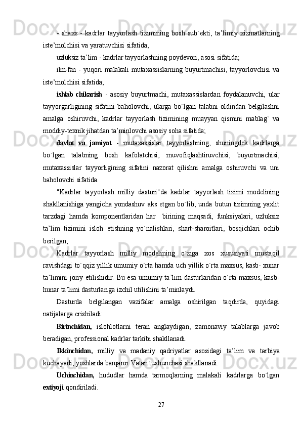 -   shaxs   -   kadrlar   tayyorlash   tizimining   bosh   sub`ekti,   ta ’ limiy   xizmatlarning
iste ’ molchisi va yaratuvchisi sifatida;
uzluksiz  ta ’ lim - kadrlar tayyorlashning poydevori, asosi sifatida;
ilm-fan   -  yuqori   malakali  mutaxassislarning  buyurtmachisi,  tayyorlovchisi  va
iste ’ molchisi sifatida;
ishlab chikarish   -   asosiy   buyurtmachi,   mutaxassislardan   foydalanuvchi,   ular
tayyorgarligining   sifatini   baholovchi,   ularga   bo`lgan   talabni   oldindan   belgilashni
amalga   oshiruvchi,   kadrlar   tayyorlash   tizimining   muayyan   qismini   mablag`   va
moddiy-texnik jihatdan ta ’ minlovchi asosiy soha sifatida;
davlat   va   jamiyat   -   mutaxassislar   tayyorlashning,   shuningdek   kadrlarga
bo`lgan   talabning   bosh   kafolatchisi,   muvofiqlashtiruvchisi,   buyurtmachisi,
mutaxassislar   tayyorligining   sifatini   nazorat   qilishni   amalga   oshiruvchi   va   uni
baholovchi sifatida.
"Kadrlar   tayyorlash   milliy   dasturi"da   kadrlar   tayyorlash   tizimi   modelining
shakllanishiga   yangicha   yondashuv   aks   etgan  bo`lib,  unda   butun  tizimning   yaxlit
tarzdagi   hamda   komponentlaridan   har     birining   maqsadi,   funksiyalari,   uzluksiz
ta ’ lim   tizimini   isloh   etishning   yo`nalishlari,   shart-sharoitlari,   bosqichlari   ochib
berilgan,
Kadrlar   tayyorlash   milliy   modelining   o`ziga   xos   xususiyati   mustaqil
ravishdagi to`qqiz yillik umumiy o`rta hamda uch yillik o`rta maxsus, kasb- xunar
ta ’ limini joriy etilishidir. Bu esa umumiy ta ’ lim dasturlaridan o`rta maxsus, kasb-
hunar ta ’ limi dasturlariga izchil utilishini ta ’ minlaydi.
Dasturda   belgilangan   vazifalar   amalga   oshirilgan   taqdirda,   quyidagi
natijalarga erishiladi:
Birinchidan,   islohlotlarni   teran   anglaydigan,   zamonaviy   talablarga   javob
beradigan, professional kadrlar tarkibi shakllanadi.
Ikkinchidan,   milliy   va   madaniy   qadriyatlar   asosidagi   ta ’ lim   va   tarbiya
kuchayadi, yoshlarda barqaror Vatan tushunchasi shakllanadi.
Uchinchidan,   hududlar   hamda   tarmoqlarning   malakali   kadrlarga   bo`lgan
extiyoji  qondiriladi.
27 