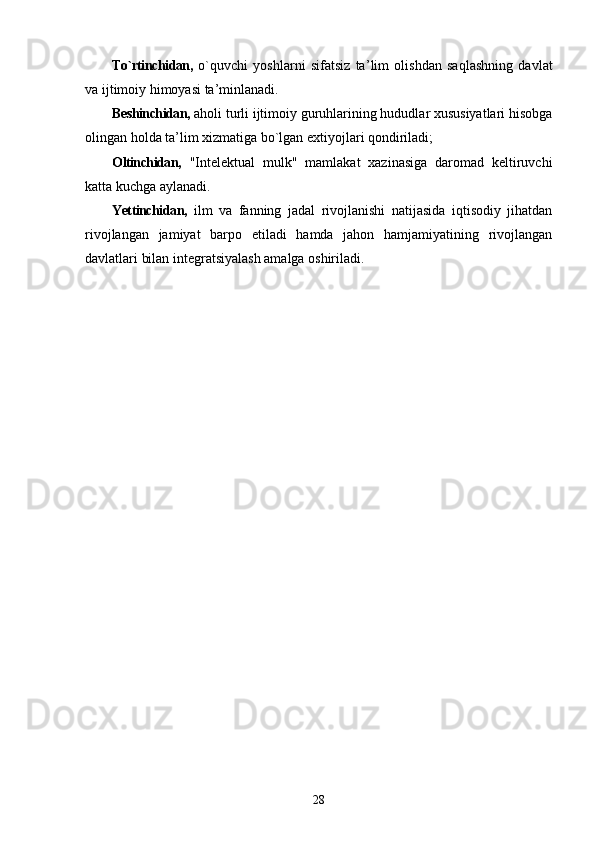 To`rtinchidan,   o`quvchi   yoshlarni   sifatsiz   ta ’ lim   olishdan   saqlashning   davlat
va ijtimoiy himoyasi ta ’ minlanadi.
Beshinchidan,  aholi turli ijtimoiy guruhlarining hududlar xususiyatlari hisobga
olingan holda ta ’ lim xizmatiga bo`lgan extiyojlari qondiriladi;
Oltinchidan,   "Intelektual   mulk"   mamlakat   xazinasiga   daromad   keltiruvchi
katta kuchga aylanadi.
Yettinchidan,   ilm   va   fanning   jadal   rivojlanishi   natijasida   iqtisodiy   jihatdan
rivojlangan   jamiyat   barpo   etiladi   hamda   jahon   hamjamiyatining   rivojlangan
davlatlari bilan integratsiyalash amalga oshiriladi.
28 
