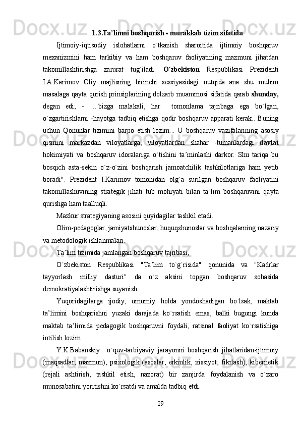 1.3.Ta ’ limni boshqarish - murakkab tizim sifatida
Ijtimoiy-iqtisodiy   islohatlarni   o`tkazish   sharoitida   ijtimoiy   boshqaruv
mexanizmini   ham   tarkibiy   va   ham   boshqaruv   faoliyatining   mazmuni   jihatdan
takomillashtirishga   zarurat   tug`iladi.   O`zbekiston   Respublikasi   Prezidenti
I.A.Karimov   Oliy   majlisning   birinchi   sessiyasidagi   nutqida   ana   shu   muhim
masalaga qayta qurish prinsiplarining dolzarb muammosi sifatida qarab   shunday,
degan   edi;   -   "...bizga   malakali,   har     tomonlama   tajribaga   ega   bo`lgan,
o`zgartirishlarni   -hayotga   tadbiq   etishga   qodir   boshqaruv   apparati   kerak..   Buning
uchun   Qonunlar   tizimini   barpo   etish   lozim...   U   boshqaruv   vazifalarining   asosiy
qismini   markazdan   viloyatlarga,   viloyatlardan   shahar   -tumanlardagi   davlat
hokimiyati   va   boshqaruv   idoralariga   o`tishini   ta ’ minlashi   darkor.   Shu   tariqa   bu
bosqich   asta-sekin   o`z-o`zini   boshqarish   jamoatchilik   tashkilotlariga   ham   yetib
boradi".   Prezident   I.Karimov   tomonidan   olg`a   surilgan   boshqaruv   faoliyatini
takomillashuvining   strategik   jihati   tub   mohiyati   bilan   ta ’ lim   boshqaruvini   qayta
qurishga ham taalluqli.
Mazkur strategiyaning asosini quyidagilar tashkil etadi.
Olim-pedagoglar, jamiyatshunoslar, huquqshunoslar va boshqalarning nazariy
va metodologik ishlanmalari.
Ta ’ lim tizimida jamlangan boshqaruv tajribasi,
O`zbekiston   Respublikasi   "Ta ’ lim   to`g`risida"   qonunida   va   "Kadrlar
tayyorlash   milliy   dasturi"   da   o`z   aksini   topgan   boshqaruv   sohasida
demokratiyalashtirishga suyanish.
Yuqoridagilarga   ijodiy,   umumiy   holda   yondoshadigan   bo`lsak,   maktab
ta ’ limini   boshqarishni   yuzaki   darajada   ko`rsatish   emas,   balki   bugungi   kunda
maktab   ta ’ limida   pedagogik   boshqaruvni   foydali,   ratsinal   faoliyat   ko`rsatishiga
intilish lozim. 
Y.K.Babanskiy     o`quv-tarbiyaviy   jarayonni   boshqarish   jihatlaridan-ijtimoiy
(maqsadlar,   mazmun),   psixologik   (asoslar,   erkinlik,   xissiyot,   fikrlash),   kibernetik
(rejali   ashtirish,   tashkil   etish,   nazorat)   bir   zanjirda   foydalanish   va   o`zaro
munosabatini yoritishni ko`rsatdi va amalda tadbiq etdi.
29 